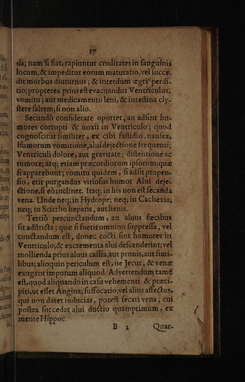fif. M | ll locum, &amp; im peditur eorum maturatio,vel (ucce. MTS (a o, ferit I5 C0« Jcput  nVtk adit NTLUD uU - Secundó confiderare opottet , an adfnt hu- mores corrupti &amp; noxii in Ventriculo; quod Humorum vomitiorie,alui dejectione frequenti; Ventticnli dolore; aut gravitate; diftentioneac tumore; atq; etiam precordiorum ipforum;qua fiapparebunt; vomitu quidem , fi adfit propen- fio, etit purgandus vitiofus humor Alui deje- &amp;ione.fi e^ inclinet. Itaq; in his non ef fecanida vena. Undeneq;in Hydtope; neq; in Cachexia; neq; in Scirrho hepatis , aut lienis, 'Tertib percunctandum , an. alutis fzcibus cunctandum eft, donec cocti fint humores in Ventriculo;&amp; excrementa alui defcenderint; vel mollienda prius aluus cafTia;aut prünis,aut fimi- poftea fuccedat alui ductio quàmprimum , ex mente Hippoc. B ai Quat-