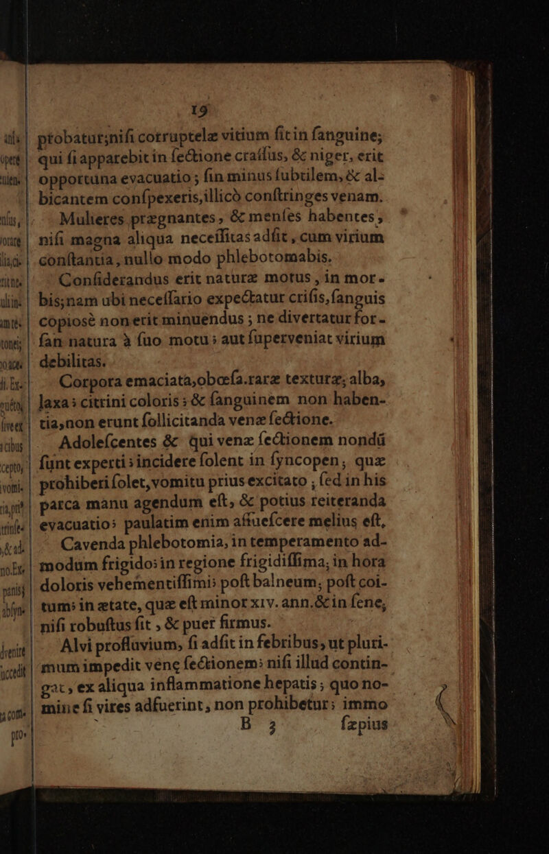 ptobatur;nifi cotruptelz vitium ficin fanguine; v ais | qt |. qui fi apparebit in fe&amp;ione craífus, &amp; niger, erit l| opportuna evacuatio ; fin minus fubtilem, &amp; al- . bicantem confpexetis;illicó conftringes venam. lis, Mulieres. przgnantes ; &amp; meníes habentes ; wu$| nifi magna aliqua neceífitas adit , cum virium lid | conftandia, nullo modo phlebotomabis. titt. Coníiderandus erit nature motus , in mor. dii | bis;ynam ubi neceffario expectatur crifis, fanguis i| copiose nonerit minuendus ; ne divertatur for - ww; |. fan natura à fuo motu ; aut fuperveniat virium ox | debilitas. iB. Corpora emaciata;oberfa.rarz textura; alba, xix | Jaxa: citrini coloris ; &amp; fanguinem non haben- iwm! tia,non erunt follicitanda venz fectione. rcbus Adoleícentes &amp; qui venz fectionem nondü ceto funt experti ; incidere folent in fyncopen, quz «mi. | prohiberifolet, vomitu prius excitato , fed in his ái parca manu agendum eft, &amp; potius reiteranda «i| evacuatios paulatim enim affuefcere melius eft, Jub | .. Cavenda phlebotomia, in temperamento ad- xiu | modum frigido:in regione frigidiffima; in hora pais doloris vehementiffimi: poft balneum; poft coi- Mm | tumsin ztate, qu e(t minor xiv. ann.&amp; in fene; ' | nifi robuftus fit , &amp; puer firmus. hem| -. Alvi profluvium, fi adfit in febribus; ut pluri- «iit | mum impedit vene fectionem: nifi illud contin- | gat, ex aliqua inflammatione hepatis ; quo no- ,us| mine fi vires adfuerint, non prohibetur; immo pe B 3 Ízpius