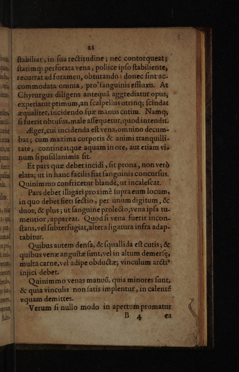 1 qii mad n pos nani, yentet lendo, venam flbi. * 2k commodata omnia , pro'fanguinis efluxu. At Chyrurgus diligens antequá aggrediatur opus; experiatur ptimum;an (calpellus utrinq; fcindat aequaliter, iucidendo fuz manus cutim. Namqy; fi fuerit obrufas,male affequetur, quod intendit. 4Eget,cui incidenda eft vena;,omnino decum- bat; cum maxima corporis &amp; animi ttanquilli- . tate; contineatque aquam 1n ore; aut etiam vie num fi pufillanimis fit. Et pars quz debet incidi , fit prona, non vero üinimmo conftricetur blandé, ut incalefcat. Pars debet illigari proximé fupraeum locum, in quo debet fieri fectio ; per unum digitum , &amp; duos; &amp; plus; ut fanguine proledto;vena ipfa tu- mentior,appareat. Quod fi vena fuerit incon. ftans, vel fübterfugiat,alteraligatura infra adap- tabitur. | Quibus autem denía, &amp; (quallida eft cutis; &amp; quibus venz anguftz (unt;vel in altum demeríe, multa carne,vel adipe obdu&amp;z vinculum arái? injici debet. üinimmo venas manuüi; quia minores funt, |. equam demittes. Verum fi nullo modo in apertum promatur D A4 ea rt Re EE