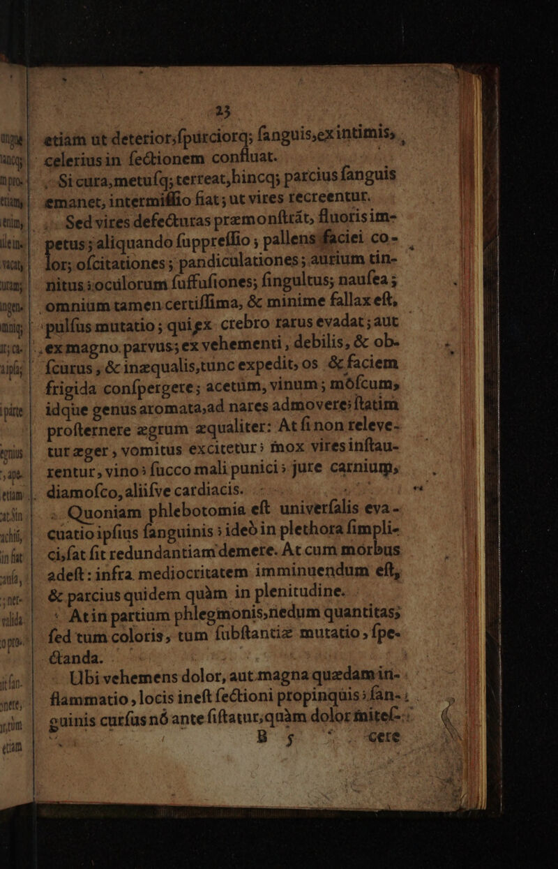 Qc | pio | ttiam ilein. vict | Uam; ID mag alg |párte.| ernius c n p atn xchti in fat ania, ;ntt- vii opt 25 etiáim ut deterior;fpurciorq; fanguis,exintimis, . celeriusin fectionem confluat. : -- Si cura metufq; terreat, hincqy parcius fanguis emanet, intermiffio fiat; ut vires recreentur. Sed vires defectutas premonftrát, fluorisim- pns ;aliquando fuppreílio ; pallens faciei co - or; ofcitationes ; pandiculationes; aurium tin- nitus; oculorum fuffafiones; fingultus; naufea ; ex magno. parvus; ex vehementi , debilis, &amp; ob- frigida confpergere; acetum, vinum; mófcum; idque genus aromata,ad nares admovere;ftatim profternere egrum zqualiter: At finon releve- turzger , vomitus excitetur; inox vires inftau- rentur, vino: fucco mali punici; jure carnium; diamofco, aliifve cardiacis. UP .. Quoniam phlebotomie eft univerfalis eva - cuatio ipfius fanguinis ; idebin plethora fimpli- cifat fit redundantiam demere. At cum morbus adeft : infra mediocritatem imminuendum eft, &amp; parcius quidem quàm in plenitudine. | ' Atin partium phlegmonis,riedum quantitas; fed tum coloris, tum fübftantiz mutatio, fpe. &amp;anda. .' Hbi vehemens dolor, aut. magna quzdamin- B s; o «ete