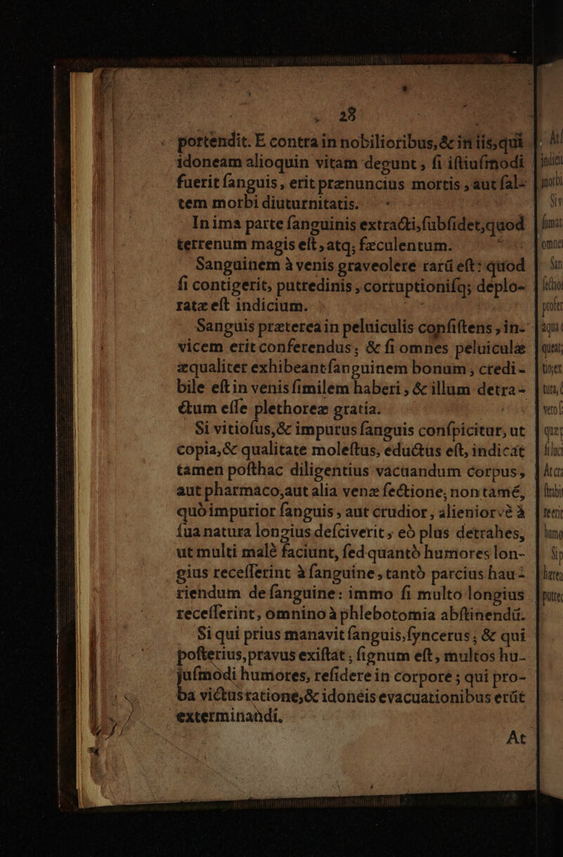 . 23 idoneam alioquin vitam degunt , fi iftiuírnodi tem morbidiuturnitatis: ^* — In ima parte fanguinis extra&amp;ti,fubfidet,quod terrenum magis eft ;atq; £eculentum. i fi contigerit, putredinis , corruptionifg; deplo- ratz eft indicium. ut Sanguis prztereain peluiculis confiftens ; in- vicem etit conferendus; &amp; fi omnes peluiculae zqualiter exhibeantfanguinem bonum, credi - &amp;um eífe plethorez gratia. ( Si vitiofus,&amp; imputus fanguis confpicitur, ut copia, &amp; qualitate moleftus, eductus eft, indicat tamen pofthac diligentius vacaandum corpus, aut pharmaco;aut alia vena fectione; nontamé, quóimpurior fanguis , aut crudior, alieniorvà à Íua natura lonzius deíciverit ; eb plas detrahes; ut multi malé faciunt, fed quantó humores lon- gius recefferint à fanguine, tantó parcius hau - riendum de fanguine: immo fi multo longius receílerint, omnino à phlebotomia abftinendi. Si qui prius manavit fanguis;fyncerus; &amp; qui pofterius, pravus exiftat ; fignum eft, multos hu- jufmodi humores, refidere in corpore ; qui pro- ba victustatione;&amp; idoneis evacuationibus erüt exterminaüdi. | At gor NU fimat omne Sn pola aqui queat tex tata, vof qu: ftluc lie) tetti hun. Nh lett pute