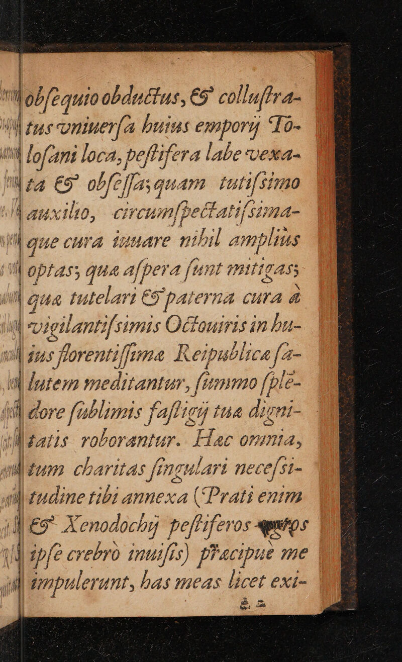 LI vniuer(a buius emporg *To- d ed loan loca, beflifera bor D ] ES obfe [fas qu 492 [iti Vi [0, CH vun[pet P /4- uecura iuuare nibil ampliias | p 55 qua afpera funt mittgass 4A tutelari €5 €9 paterna cura 4 vietlantifsimis Octouiris in bu- s jns fforentiffoma. Reipublicafa- i dutem meditantur, fetmmo [ple- 4l dore fablimis faf tua dirni- ul gatis volorantur. Lac omnia, dum. charitas fengulari nece[si- 4 drudine tibi annexa (Prati enm | i £9* Xenodochy peff lferos uu ul ipfe crebro inuijfis) pracipue sme | i ope lerant, bas eas licer exi- | à A cn [7j ENT vosly. * eM à. es LN C AH XI E OE mcd SAN cm