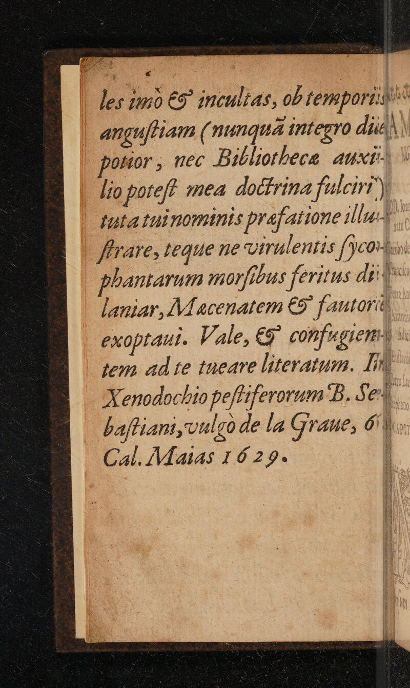 | Jes inno €9' incultas, ob temporta anguftiam ( nunqua integro die! potior , uec Bibliotheca aux s lio poteft. smea. doctrina fuleiri y tuta tui ominis prafatione illu. fare, teque ne virulentis fco phantarum morfitus feritus die laniar, M acenatem €9' fautorit, exoptaut. Vale, €9^ confugieno v tem ad te tueare literatum. Inl Xenodocbio peffiferorum B. S el baffianiyvulgo de la graue, 6v. Cal. Maias 1629. '