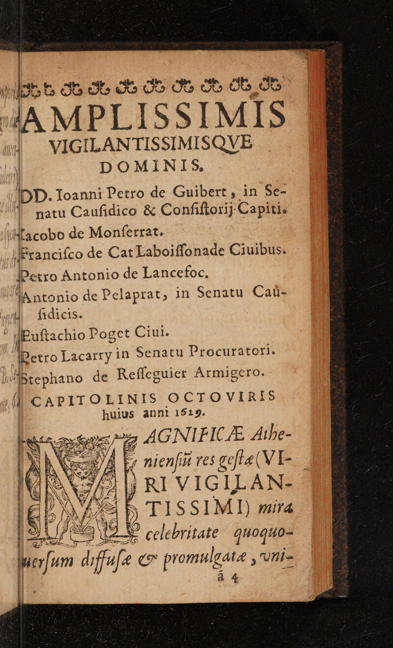 ——— r ii lt« cb de oce do ote ob dt d eo 4A MPLISSIMIS d VIGILANTISSIMISQVBE | DOMINIS, | l DD. IoanniPetro de Guibert , in 'Se- 1. natu Caufidico &amp; Confiflorij Capiti. i/Macobo de Monferrat. ilFrancifco de Cat Laboiffonade Ciuibus: JPetro Antonio de Lancefoc, lA ntonio de Pelaprat, in Senatu Caü- wi fidicis. ; jEuftachio Poget Ciui. Es Lacarry in Senatu Procuratori. | JBtephano de Reffeguier Armigero. T CAPITOLINIS OCTOVIRIS huius annt 1519. ; AGINIFICAE Aibe- 4 nienfit ves gefLe (V I- j RI VIGILAN- s» TISSIMI mira Ce cie P B mx