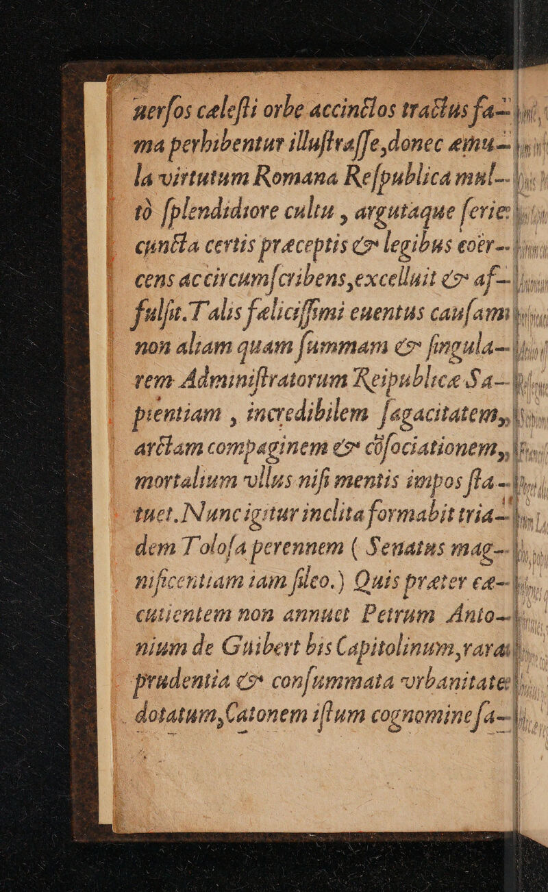 | A deli s accindlos traclus ifa)  | ma perbibentae illuffea[fe donec emus y. la virtutum Romana Re[publica mul... t [plendidiore cultu , agutaque ferie.  ciintla certis preceptis eo x ig £0EI -- |o cens accircum[cribens excellit «2 af— |i. fulje-T aus feliaffmi euentus es. amis non aliam quam [ummam c7 fegula- TT ren Adminifiratorum Reipublicae Sa— i. pientiam , incredibilem Juzecitateiitd b». artlam ompecinen go i Res M, mortalium vollus nifi mentis impos fla - s, tuet. INuncigitur inclita ormabit tria bs dem T 'olofA Lidia de ( Senatus mag]. nifcentiam iam fleo.) | Quis prater ea- cutientem non annuci Parum Anio] i nium de Guibeyt bis Capitolinum,varai| prudentia c? con[ummaia iounRB bo dotatum, Cat tonem ilum cognomine a-—,.