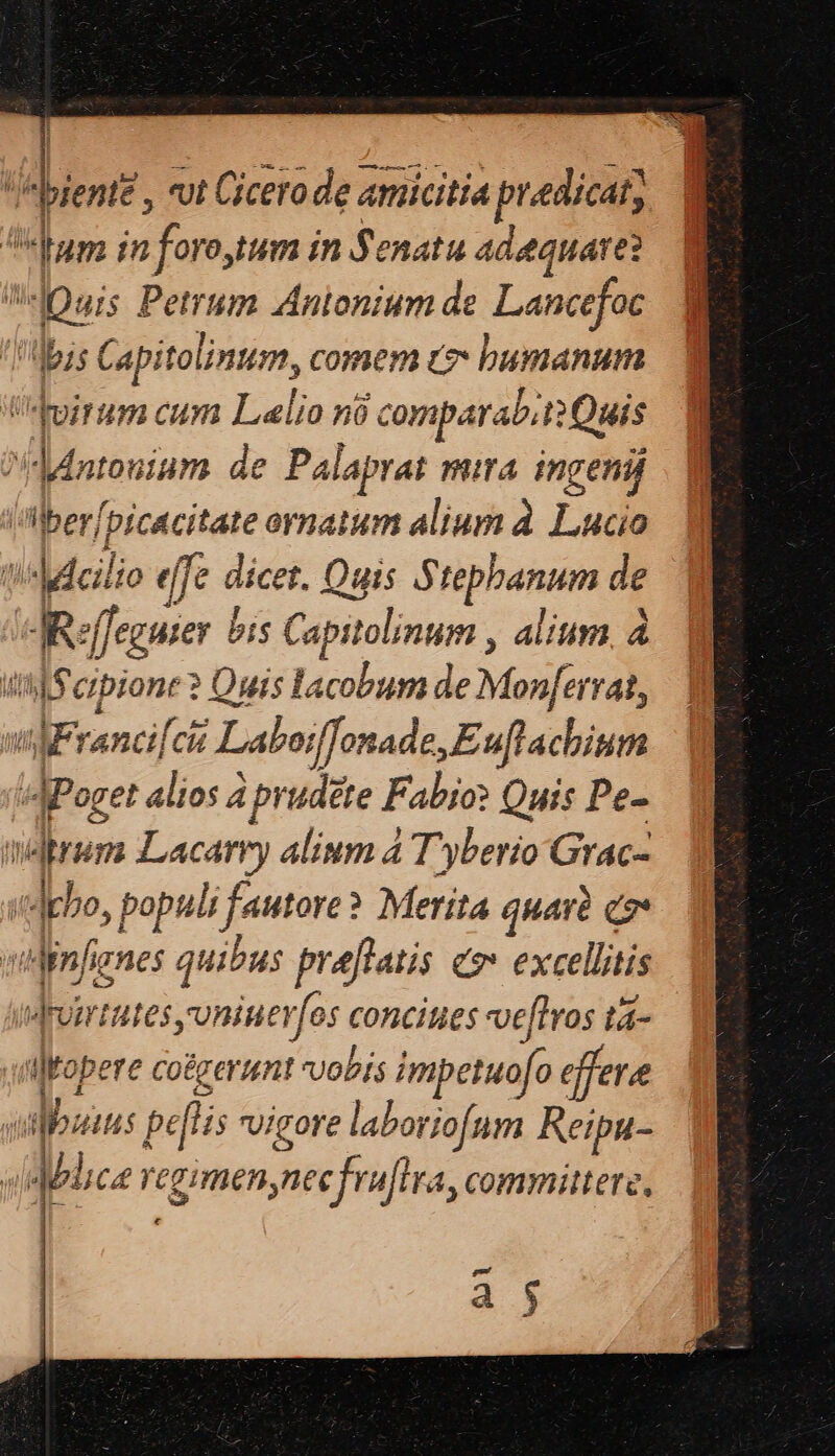 bientt , vut Cicero de amicitia t praedicat; | Ls dum in foro, tum in Senatu adaquare: Quis Petrum Anionium de Lancefoc I dbss Capitolinum, comem c bumanum uirum cum Lalio no à comparab, i? Quis ^dntouium. de Palaprat mira. ingenij iIberpicacitate ornatum alium à. Lucio t!Mdeilio effe dicet. Quis Stephanum de JReffeguier | bis Capitolinum , alium à tt) crpione ? Quis lacobum de Monferrat, m2 rancilci Laboiffenade, Euflathiurs is JPoget alios à prudete Fabio? Quis Pe- merum Lacarry alium 4 Tyberio Grac- «debo, 1 populi fautore? Merita quarà co wiinfines quibus preftatis c» excellitis drumtates yoniuer jer conciues ve[tros tá- | qikopere Co&g erunt Vobis impetuofo effere ilibzius gatis vigore laboriofum Reipu- «Mica re qimenyite frafira, committere, |