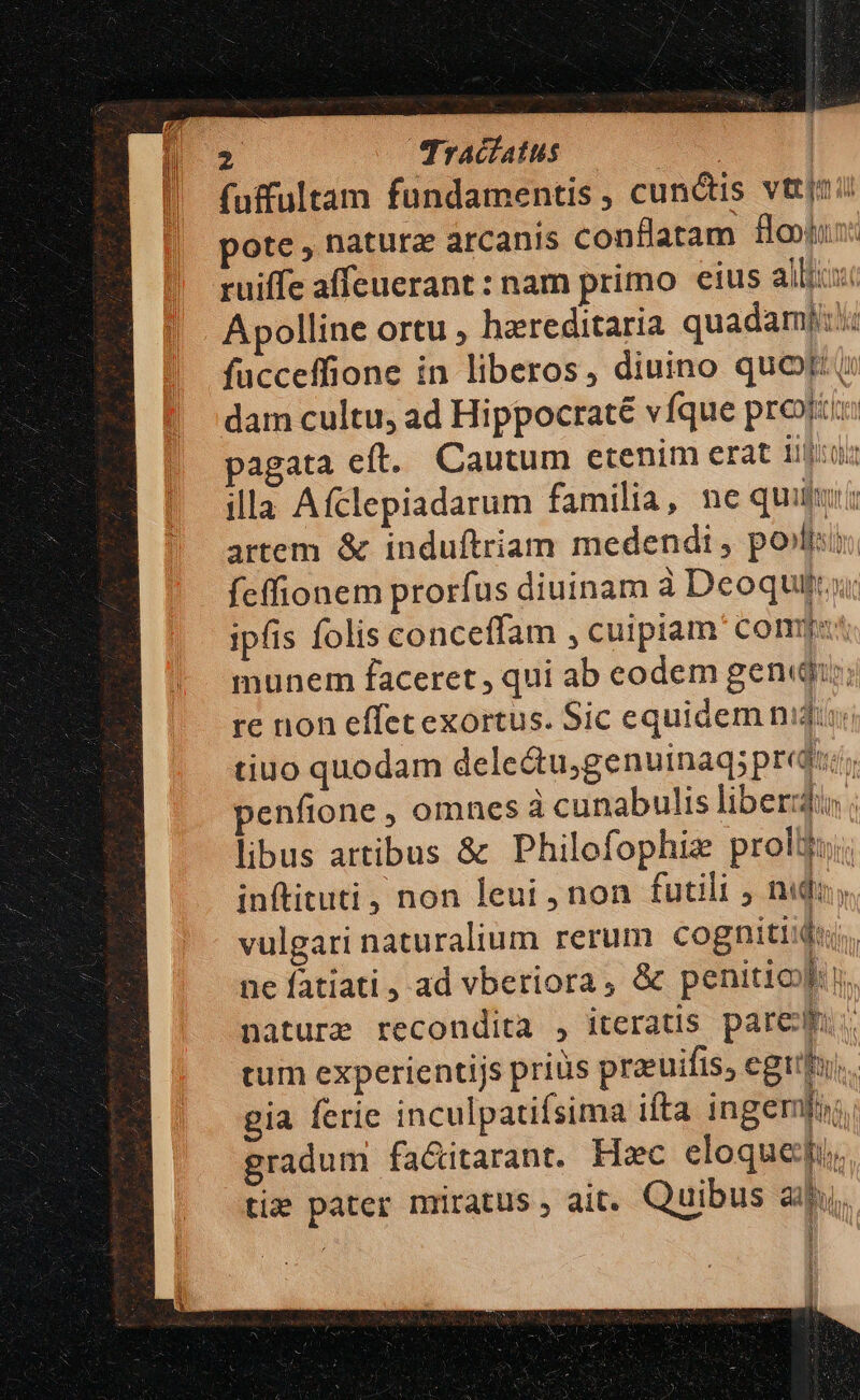 fuffultam fundamentis, cunctis vttjzii pote , natura arcanis conflatam fou ruiffe affeuerant : nam primo eius allis Apolline ortu , hereditaria quadam]: fucceffione in liberos, diuino quor t dam cultu, ad Hippocraté vfque prot: pagata eft. Cautum etenim erat iidlirol illa Afclepiadarum familia, ne quiu artem &amp; induftriam medendi, polis fcffionem prorfus diuinam à Deoquiti ipfis folis conceffam , cuiptam Const munem faceret, qui ab eodem genii; à din. re non effetexortus. Sic equidem nid tiuo quodam delectu;genuinaq; predicts penfione , omnes à cunabulis liberis ; libus artibus &amp; Philofophiz proli; inftituti, non leui , non futili ; nidi, vulgari naturalium rerum cognitiidu;, ne fatiati , ad vberiora, &amp; penitioyh. nature recondita , iteratis pare: tum experientijs prius prauifis, egi  gia fcrie inculpatifsima ifta ingemfur, gradum fa&amp;itarant. Hzc eloquedgi. tie pater mrratus , ait. Quibus aii, M [ b y