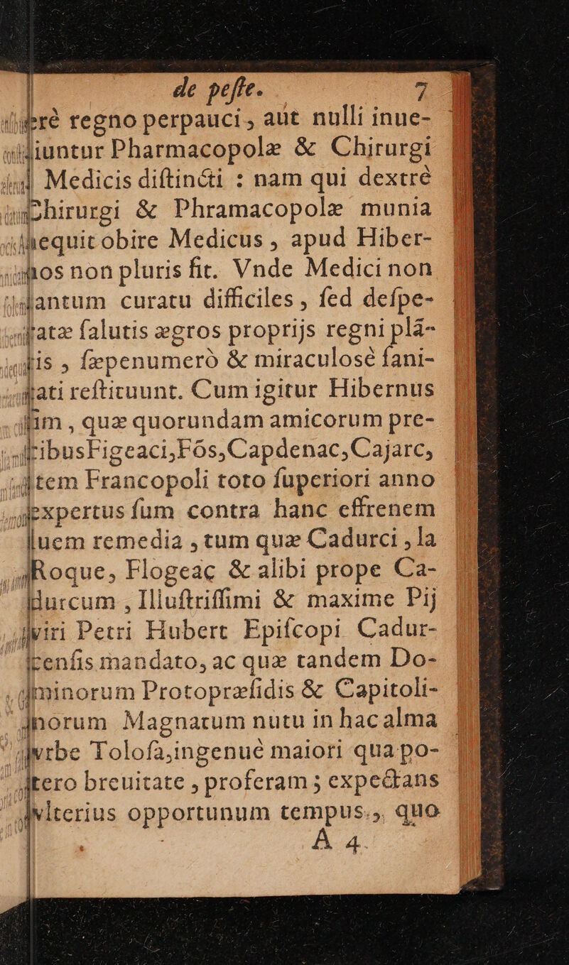 (feré regno perpauci, aut nulli inue- siuntur Pharmacopole &amp; Chirurgi f id Medicis diftin&amp;i : nam qui dextré. M Wmohirurgi &amp; Phramacopole munia iiequit obire Medicus , apud Hiber- qos non pluris fit. Vnde Medici non 4antum curatu difficiles , fed defpe- sfatz falutis egros proprijs regni plà- idis » fepenumeró &amp; miraculosé fani- dati refticuunt. Cum igitur Hibernus fim , que quorundam amicorum pre- ;atibusFigeaci;Fós,Capdenac, Cajarc, Jtem Francopoli toto fuperiori anno jiexpertus fum contra hanc cffrenem 3 1 luem remedia , tum qua Cadurci ,la Roque, Flogeac &amp; alibi prope Ca- llurcum , Iliuftriffimi &amp; maxime Pij Jviri Petri Hubert. Epifcopi Cadur- icenfis mandato, ac que tandem Do- .iminorum Protoprzfidis &amp; Capitoli- jnorum Magnarum nutu in hac alma ijvrbe Tolofa;ingenué maiori qua po- Jjtero breuitate , proferam 5 expectans Jwlterius opportunum tempus.,, quo 4.