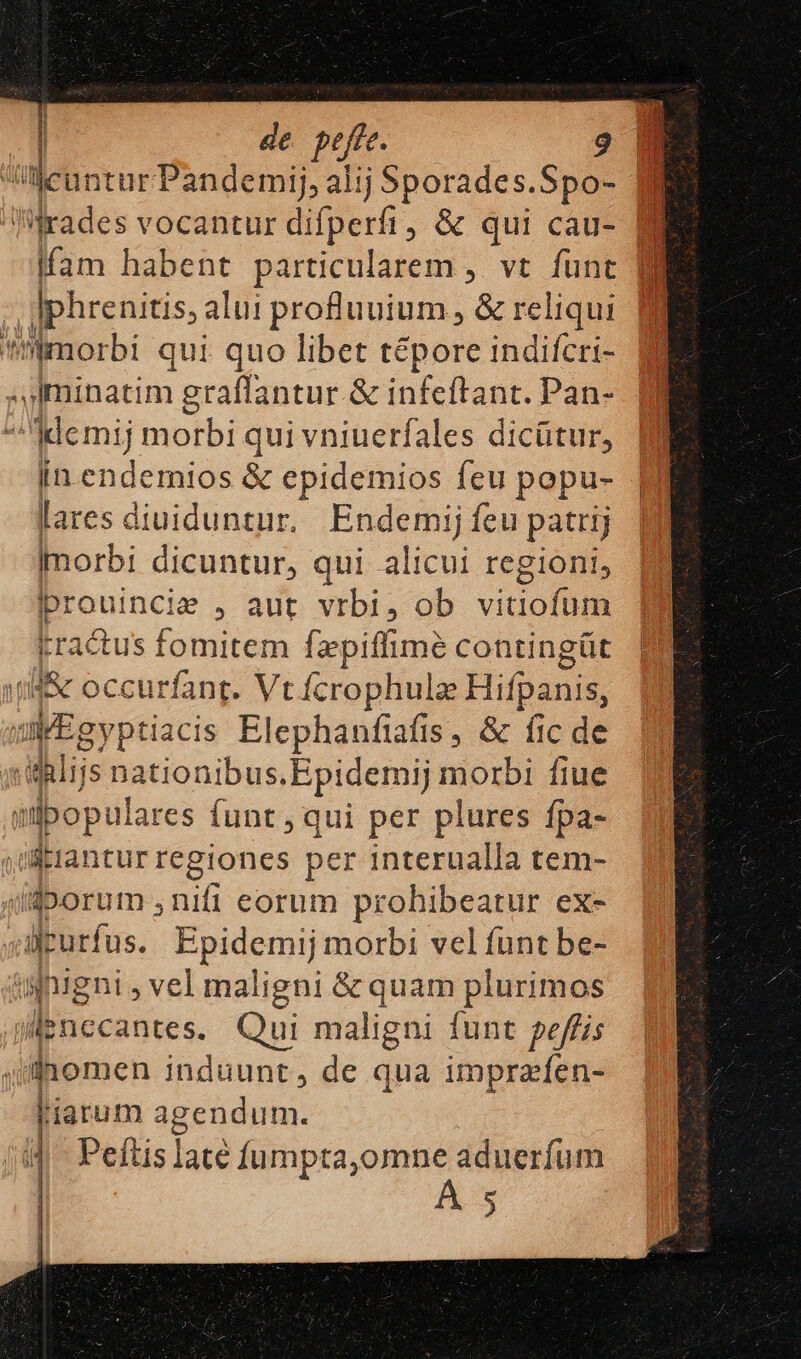| licuntur Pandemij, alij Sporades.Spo- B fam habent particularem ,. vt func fg decens, alui proftuuium , &amp; reliqui  'mmorbi qui quo libet tépore indifcri- ^iminatim i graffantur &amp; infeftant. Pan- 2: ^Memij morbi qui vniuerfales dicütur, [n endernios &amp; epidemios feu popu- lares diuiduntur. Endemi; feu patrij Imorbi dicuntur, qui alicui regioni, Ipr: ded &amp; , aut vrbi, ob vitiofum tractus fomitem fzpiffime contingüt stil  occurfant. Vt fcrophulz Hifpanis, IEgyptiacis Elephanfiafis, &amp; fic de alijs nationibus.Epidemij morbi fiue qibopulares funt , qui per plures fpa- yflerantur regiones per interualla tem- iüjDorum ,nifi eorum prohibeatur ex- irurfus. Ppidemiy morbi vel funt be- iuigni ; vel maligni &amp; quam plurimos jMenccantes. Qui maligni funt peffis jlnomen induunt, de qua imprzfen- liarum agendum. i4. Peftis late fumpta,omne aduerfum e J