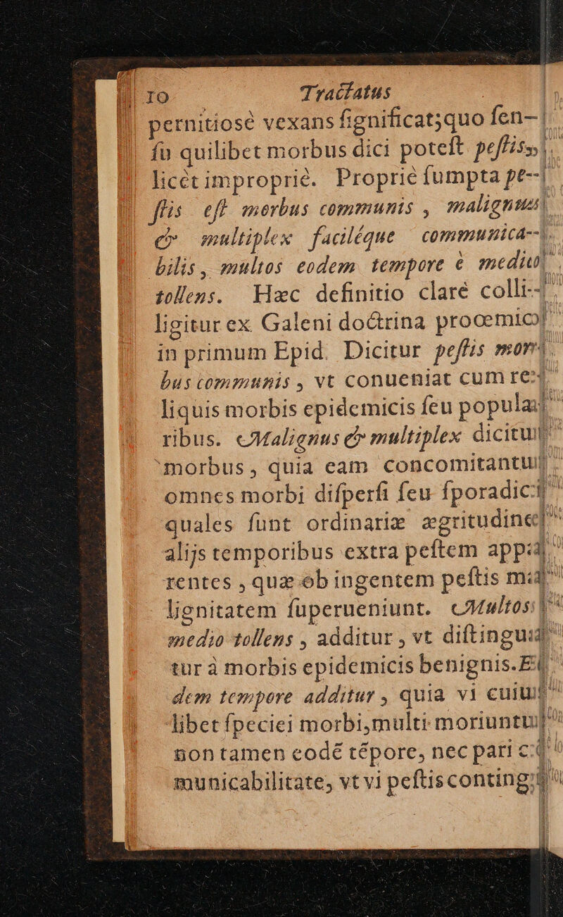 IO. . Tracfatus |. || pernitiosé vexans fignificat;quo fen- | | fu quilibet morbus dici poteft pe T8. | licétimproprié. Proprie fumpta pe-| | fis. eff merbus communis , malientss| c» multiplex | faciléque ^ commumica--s. ilis, multos eodem. tempore é medi. tollens. Hxc definitio clare colli-7. ligitur ex Galeni doátrina prooemio? in primum Epid. Dicitur peffis mor? bus communis, vt conueniat CUm EC. liquis morbis epidcmicis feu popula ribus. eMalignus d multiplex dicitur morbus, quia eam concomitantu . omnes morbi difperfi feu fporadict quales funt ordinariz egritudine alijs temporibus extra peftem apps rentes , quz ob ingentem peftis mi lisnitatem fuperueniunt. CMmtosi t medio tollens , additur , vt diftinguid  tur à morbis epidemicis benignis.Ei ^ dem tempore additur , quia. vi cuiu libet fpeciei morbi,multi moriuntu]^ 80n tamen eodé tépore, nec pari cd municabilitate; vt vi peftiscontingz Id 'R I