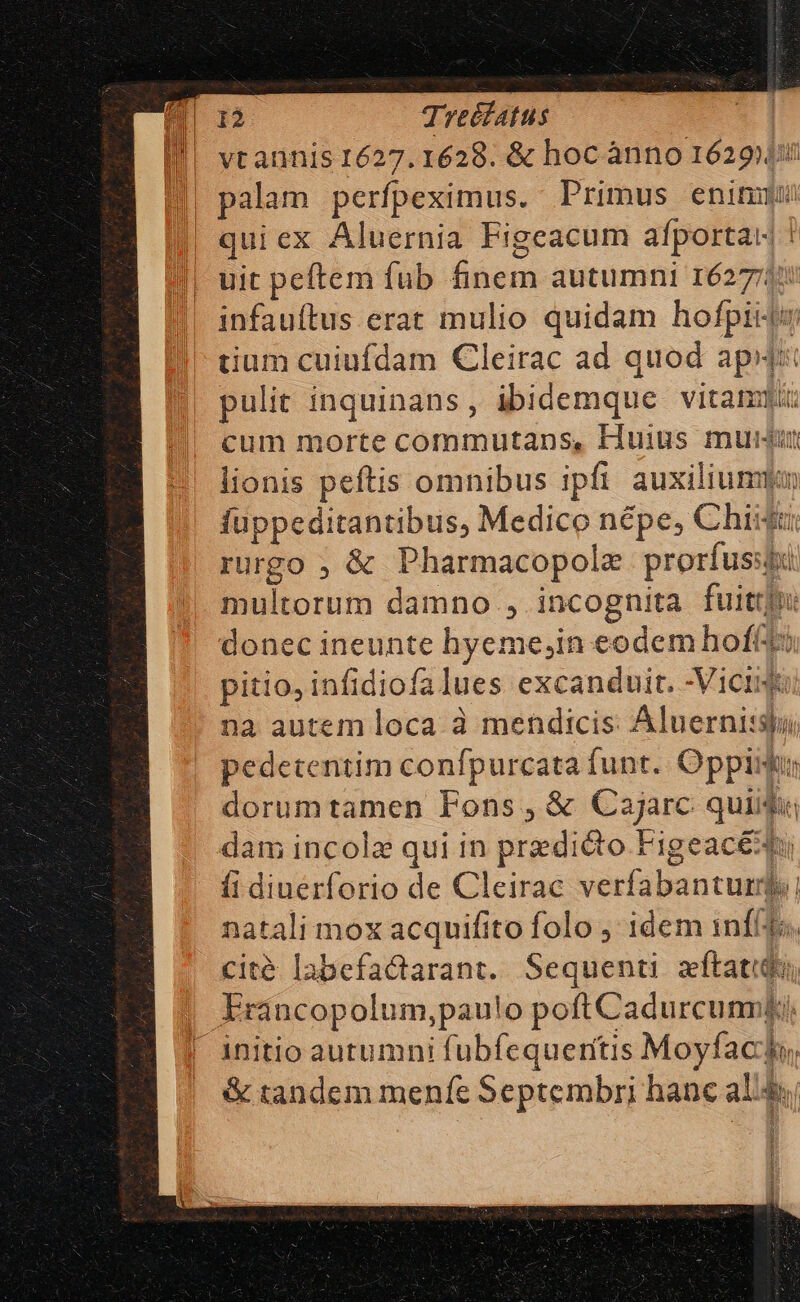 vt annis 1627. 1628. &amp; hoc ànno 1629); quiex Aluernia Figeacum afportat ! uit peftem fub finem autumni 1627725 dium cuiufdam Cleirac ad quod aps: pulit inquinans, ibidemque vitam cum morte commutans, Huius mum lionis peftis omnibus ipfi auxilium fuppeditantibus, Medico népe, Chiki: rurgo ; &amp; Pharmacopolz prorfus: multorum damno , incognita fuit: donec ineunte hyeme,in eodem hofft: pitio, infidiofalues excanduit. -Viciue na autem loca à mendicis Aluernisspi pedecentim confpurcata funt. Oppiit: dorumtamen Fons , &amp; Cajarc quiidi dam incole qui in predio Figeacéds (i dinérforio de Cleirac verfabantum, natali mox acquifito folo ,' idem 1nfi4ts, cité labefactarant. Sequenti zftatidu, Francopolum,pau!o poftCadurcunnli, 1 l &amp; tandem menfe Septembri hanc al