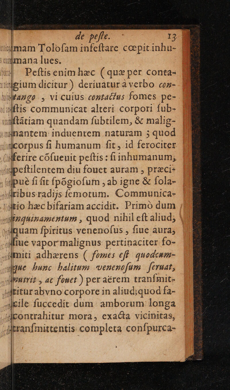 de pefte. 15 aijmana Tues. a imd Peftisenimhzc (qux per conta- Ni umeium dicitur) deriuaturàverbo cos- Wages , vi cuius contatfus fomes pe- Mi Wftis communicat alteri corpori fub- | uuaftátiam quandam fubtilem, &amp; malig- minantem: induentem naturam 5 quod | acorpus fi humanum fit , id ferociter | ferire cofueuit peftis: fiinhumanum; jt ipeftilentem diu fouet auram , praecis | | iue fi fit fpógiofum , ab igne &amp; fola- uiribus radijs femotum. Communica- (itio haec bifariam accidit. Primó dum vifaguimamentum , quod nihil eft aliud; vdquam fpiritus venenofus , fiue aura; Mue vapor malignus pertinaciter fo- miti adhzrens ( fomes eff. quodcmm- adque bunc balitum venenofum | eruat, .uleniri? y ac fouet ) per aérem tranfmit- idtiturabvno corpore in aliud;quod fa- aleile fuccedit dum: amborum longa ,idcontrahitur mora, exacta vicinitas, Mtranfmittentis: completa confpurca-