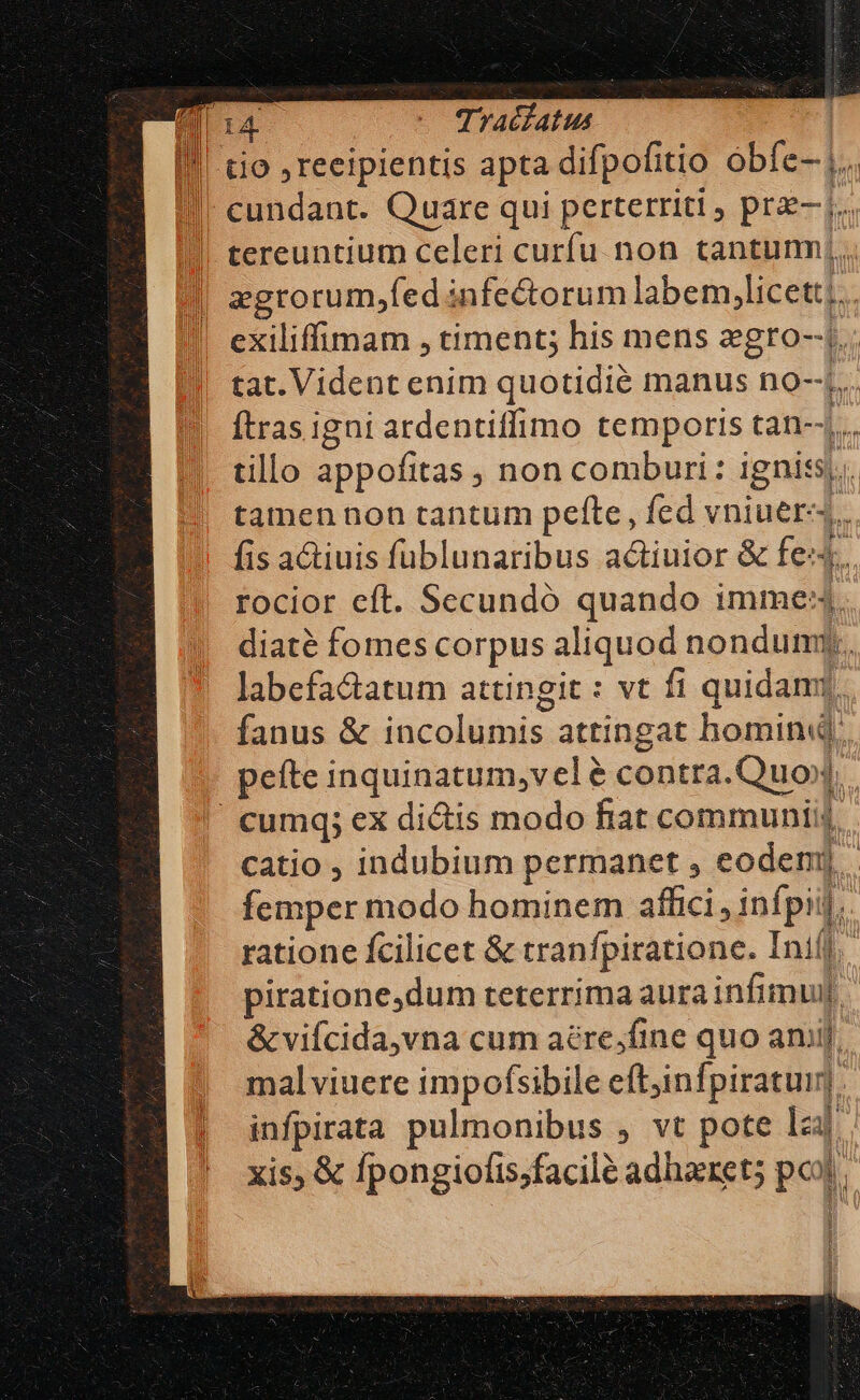 | tio ,reeipientis apta difpofitio óbfe- |. » cundant. Quare qui perterriti prz j.. tereuntium celeri curfu. non tantumj. !| zgrorum;fedinfectorum labem, licet:i.. ! exiliffimam , timent; his mens zgro--j.: tat. Vident enim quotidié manus no-.. Ítras igni ardentiffimo temporis tan--... tillo appofitas , non comburi: pA tamen non tantum pefte, fed vniuer,. fis atiuis füblunaribus actiuior &amp; fe. rocior eft. Secundó quando imme: diaté fomes corpus aliquod nondum E. labefa&amp;atum attingit : vt fi quidamt, fanus &amp; incolumis attingat homin« : pefte inquinatum,velé contra.Quox, Cumq; ex dictis modo fiat communiij, catio ; indubium permanet , eodem]. femper modo hominem affici , infpii l. rationc fcilicet &amp; tranfpiratione. Inifj,' piratione,dum teterrima aurainfimul &amp; vifcida,vna cum aére;fine quo aniij; malviuere impofsibile eft,infpiratum. infpirata pulmonibus , vt pote lzaj xis, &amp; fpongiofis;facile adharet; pol |! : 1 Hh 3 1 i 1