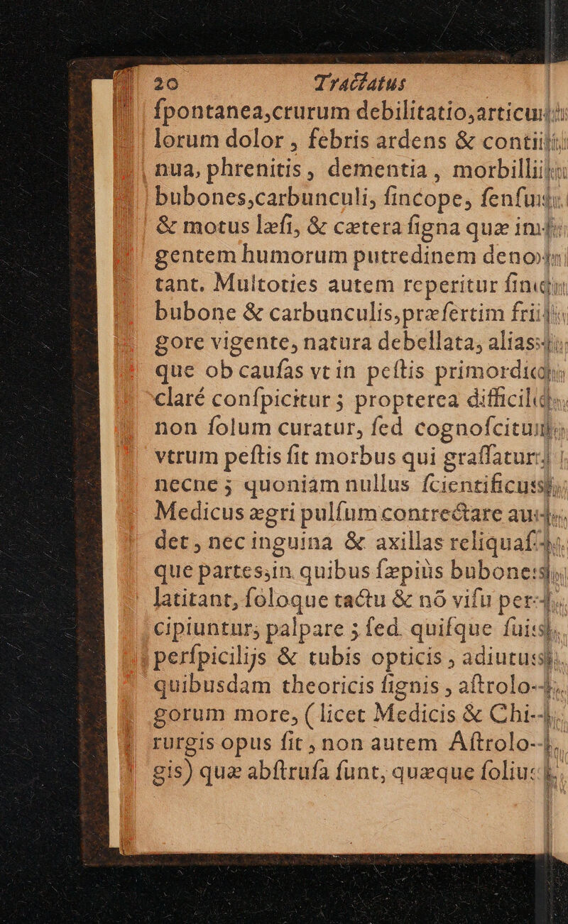 Il | fpontanea,crurum debilitatio;articui:? lorum dolor , febris ardens &amp; contiili; nua, phrenitis, dementia , morbilliijii bubones;carbunculi, fi fincope; fenfu. &amp; motus lzfi, &amp; cetera figna quz imd gentem humorum putredinem (ma ado tant. Multoties autem reperitur finijy bubone &amp; carbunculis;prafertim friij gore vigente, natura debellata, alias; que ob caufas vtin peftis primordicp claré confpicitur 5 propterea difficilids. non folum curatur, fed cognofcituim; vtrum peftis fit morbus qui graffaturi] | necne 5; quoniam nullus fcientificussh, Medicus xgri pulíum mue aude; det, necinguina &amp; axillas rel iquat f que partessin. quibus [pius bubonetsj Jatitant, foloque tactu &amp; nó vifu Perg r. cipiuntur; palpare 5 fed. quifque fuis perfpicilijs &amp; tubis opticis ; ied d quibusdam theoricis fignis , aftrolo-- gorum more, (licet Medicis &amp; Chi-4. rurgis opus fit, non autem Aftrolo--|.. gis) quz abftrufa funt, quzque foliucl. EE