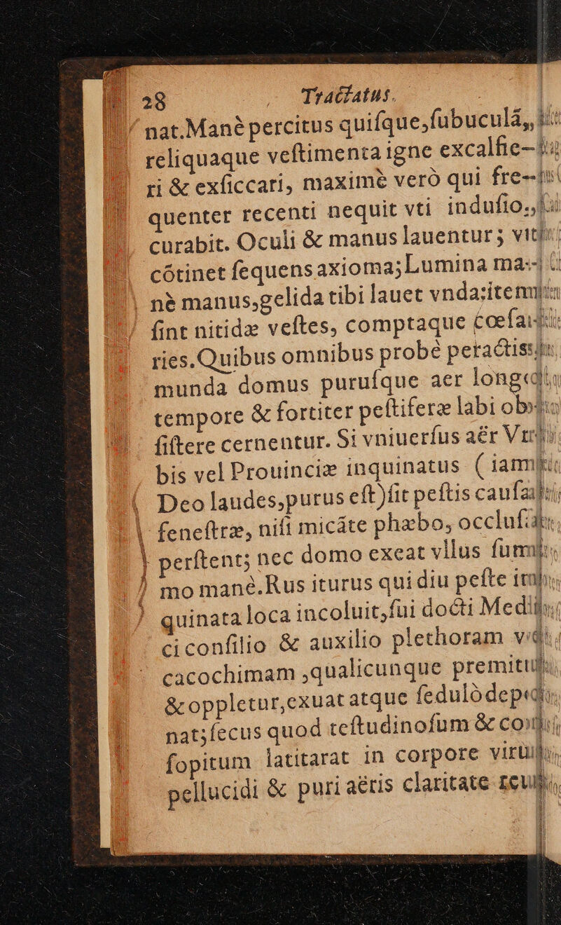 / nat.Mané percitus quifque;fubuculá, i: reliquaque veftimenta igne excalfie- 14 ri &amp; exficcari, maxime veró qui fre-ti quenter recenti nequit vti indufto. li curabit. Oculi &amp; manus lauentur 5 vit'' |. cótinetfequens axioma;Lumina ma: !!! n&amp; manus,gelida tibi lauet vnda:ítenuti fint nitidz veftes, comptaque £oefaiji: ries. Quibus omnibus probé petactiss munda domus purufque aer longc tempore &amp; fortiter pettiferz labi obo: fiftere cernentur. Si vniuerfus aér Vr: bis vel Prouinciz inquinatus ( iam Deo laudes,purus eft)fit peftis caufaalii; feneftrz, nifi micáte phzbo; occlufát: perftent; nec domo exeat vllus fummj: mo mané.Rus iturus qui diu pefte itf; quinata loca incoluit;fui docti Medii; ciconfilio &amp; auxilio plethoram vi. cacochimam ,qualicunque premitufi &amp; oppletur,exuat atque feduló dep, nat;fecus quod teftudinofum &amp; coii fopitum latitarat in corpore virüil, pellucidi &amp; puri aeris claritate reu Lnsggmme — n d 1 1 H id: t