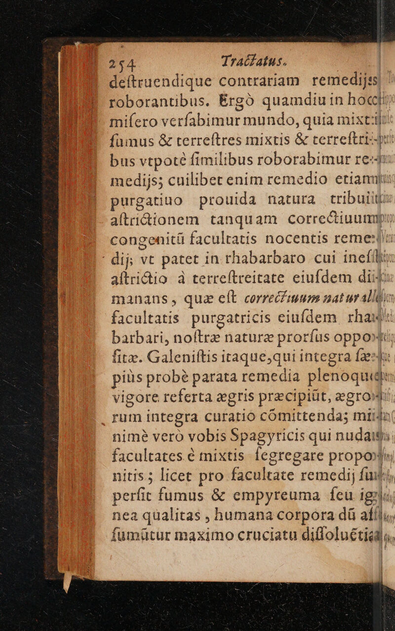 deftruendique contrariam remedijss roborantibus. Érgó quamdiu in hoc mifero verfabimur mundo, quia mixt:lt fumus &amp; terreftres mixtis &amp; cerreftrr-du! bus vtpoté fimilibus roborabimur redu medijss cuilibet enim remedio etiamfi purgatiuo prouida natura tribuit: aftridionem tanquam correctiuummpi congenitü facultatis nocentis reme:tn aftridio à terreítreitate eiufdem diio manans , qua elt correcfmum nat urallQus facultatis. purgatricis eiufdem. rhaut barbari, noftrae naturz prorfus oppo» fite. Galeniftis itaque,qui integra fasque piüs probé parata remedia plenoquide vigore referta aegris przcipiüt, zegrowi; nime vero vobis Spagyricis qui nudaigi facultates é mixtis fegregare propoolin nitis.; licet pro facultate remedij futi; perfic fumus &amp; empyreuma feu igi nea qualitas , humana corpora dü afílu, fumütur maximo cruciatu diffoluétiod;,