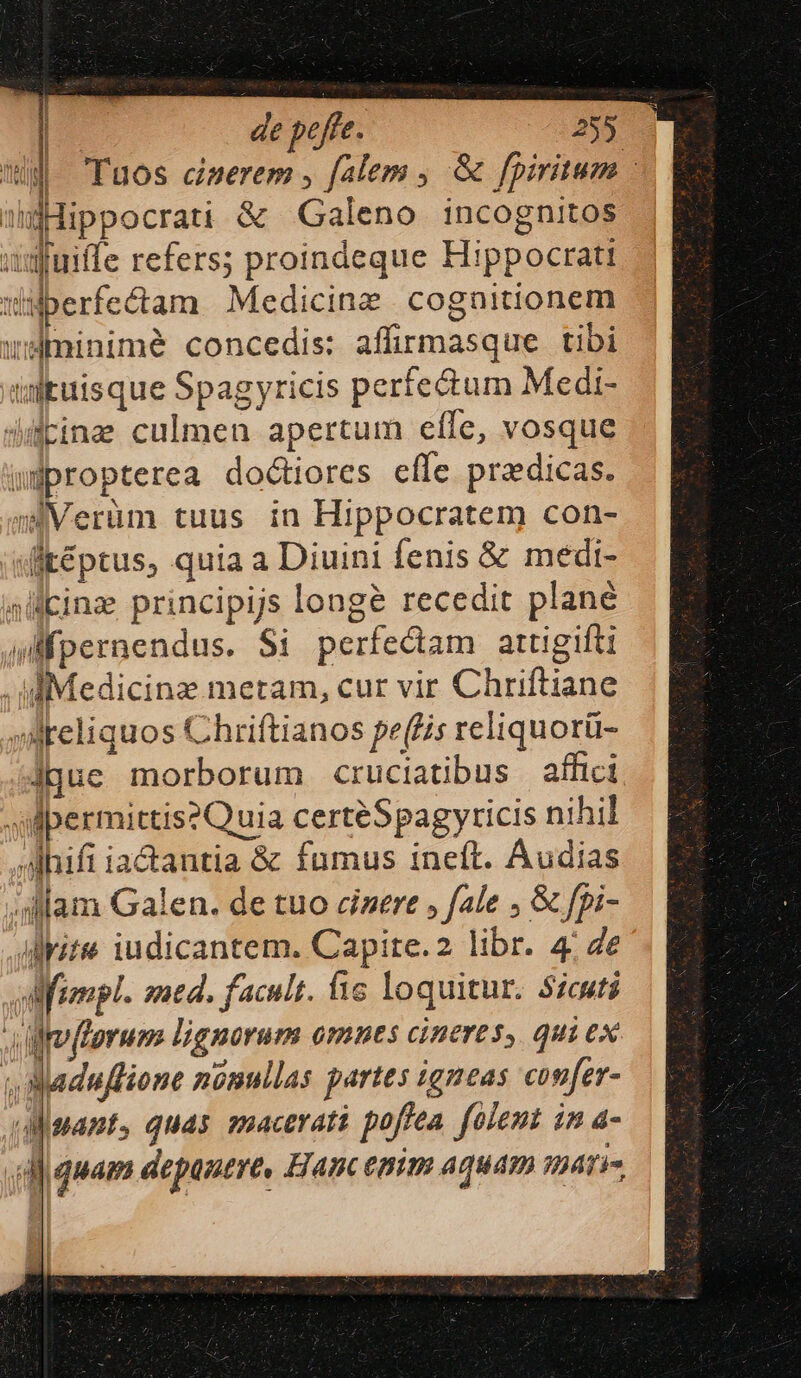 ES de peffe. 72255 l| Fuos daerem , falem , &amp; fpiritum - gHippocrati &amp; Galeno incognitos udfuiffe refers; proindeque Hippocratt | i Uberfectam Medicine cognitionem wsüminimé concedis: affirmasque tibi inguisque Spagyricis perfectum Medi- dibine culmen apertum elfe, vosque wdpropterea doctiores cíle praedicas. siVerüm tuus in Hippocratem con- dig&amp;ptus, quia a Diuini fenis &amp; medi- alcinz principijs longe recedit plané jd fpernendus. Si perfectam attigifti . diMedicinz metam, cur vir Chriftiane »AMeliquos Chriftianos pe(fis reliquorü- jque morborum cruciatibus affici M permittis?Quia certéSpagyricis nihil ,Ahifi iactantia &amp; fumus ineft. Audias ;llam Galen. de tuo cinere » fale ; &amp; fpi- drite iudicantem. Capite.2 libr. 4; Ze frempl. med. facult. fic loquitur. Sicuti florum lignorum omnes cineres, qui ex ANaduflione nonullas partes igneas confer- AMigpamt, quas macerati poffea. folent in a- «dj quam depanere, Hanc emm aquam matis