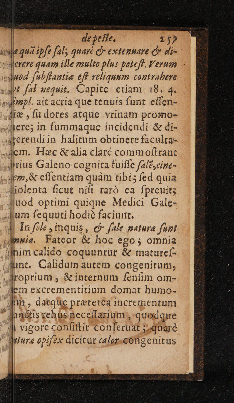 | depesi, 252 Wale qua ipfe fals quaré ci extenuare &amp; di-— tüferere 4 quam ille multo plus pote[f. Verum dipod [ubffantie eff reliquum contrahere mgz fal nequit. Capite etiam. 18. 4. ayfrzp. ait acria que tenuis funt effen- |f , fu dores atque vrinam promo- d Aerei in fummaque incidendi &amp; di- grerendiin. halitum obtinere faculta- Jem. Hac &amp; alia claré commoftrant Alirius Galeno cognita f tuiffe fale;cine- | bi dem, &amp; effentiam c quàm tibi; fed quia wMiolenta ficut nifi raró ea fpreuits wuod optimi quique Medici Gale- jum fequuti hodie faciurit. | In fole inquis, &amp;» fale matura funt mia. Fateor &amp; hoc ego; omnia illhim calido coquuntur &amp; matureí- jJunt. Calidum autem congenitum, ,Aroprium , &amp; internum feníim om- lem excrementitium domat humo- Im, datqüe praterea incrementum | i hr adistebüs neceffarium , quodque Il vigore contiftit Eonterüst: quare ; datura opifex dicitur calor-cOn genitus