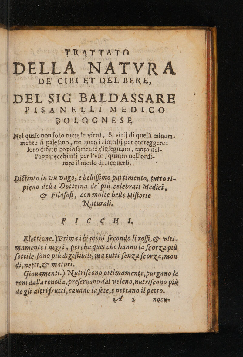 | i | CI i | PFRAETDPATO DELLA NATVRA DE RIBI ET LHER BERE, PISANELLI MEDICO BOLOGNESE. Nel quale non folo tute le virtù, &amp; vitij di quelli minuta» mente fi palefano.,.,ma anco.i rimedi] per correggere i loro difetti copiofamente s'infegnano , tanto nel- l’apparecchiarli per l’vfc, quanto nell’ordi- nare il modo di rice uerli, n) Diftintoin'un vago, e belliffimo partimento, tutto ri= ieno della Dottrina de' più celebrati medici, co Filofofi, conmolte belle Hiftorie Naturali. | FICGCHI. Elettione.)Primai bianchi fecondo li roffi,e&amp; viti. mamentei negri , perche quei che hanno la fcorza più fottile;fono più digeftibili, matutti fenza fcorza,mon di,netti,&amp; maturi. Giouamen ti.) Nutrifcono ottimamente,purgano le reni dallarenella,preferuano dal veleno nutrifcono più degli altrifrutti,canano lafete,e mettano il petto. 2 nOCH=