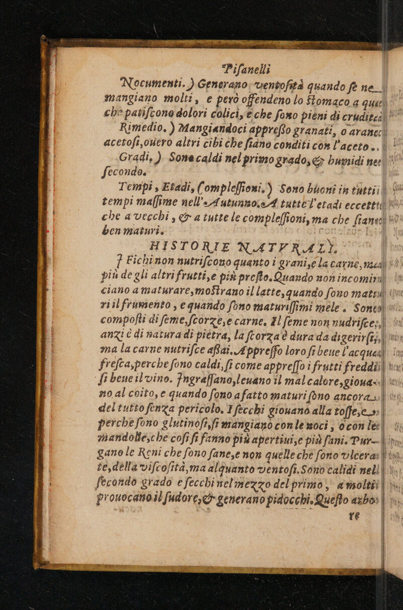 Nocumenti, ) Generano ventofità quando fè ne. mangiano molti, e però offendeno lo ftomaco a quarì che patifcone dolori coliciye che fono pieni di crudieci!!' Rimedio, ) Mangiandoci appreRio granati, o araneci acetofi,overo altri cibi che fiano conditi cow l'aceto ..| | Gradi, ) Sone caldi nel primo grado, &amp; bumidi nei MILL fecondo. | i I Tempi s Etadi, (‘ ompleffioni,) Sono bioni in tattiji tempi maflime nell'AutunnosA tuttel’etadi eccettili i che a vecchi , a tutte le compleffioni, ma che fianacì ben maturi. ironolaus] HISTORIE NATFRAZLI. ] Fichi non nutrifcono quanto i graniselacarne, mecdì È piude gli altrifrutti,e più preffo. Quando n0n incomirn ciano amaturare,moStrano il latte,quando fono matr ‘lm riil frumento , e quando fono maturifîmi mele. Soneol i: compofti di feme,fcorzese carne. Hl feme non nudrifee;, è anzi e di natura di pittra, la frorza'è dura da digerir(ai,)\! ma lacarne nutrifce afai, Appreffo loro fi bene l'acqueal în frefcasperche fono caldi, fi come appre[Joî frutti freddiià bw ‘Si bene il vino. Fngraffano,leuano il malcaloresgionassì ui) no al coito, e quando fono afatto maturifono ancora i S == sà del tutto fenza pericolo. Tfecchi giouano alla toffescs| perchefono glutinofi,ft mangiano conlemoci; d con leel 4; mandolle,che cofi fi fanno più apertiuise più fani. Pur- tm gano le Reni che fono fanese non quelle che fono vicera: Win, te,della vifcofità,ma alquanto ventofi.Sono'calidi nell dal fecondo grado efecchinelmezzo del primo, avsoltiti prouocanoilfudore,tgenerano pidocchi. Quefto axbo» Ì n i |