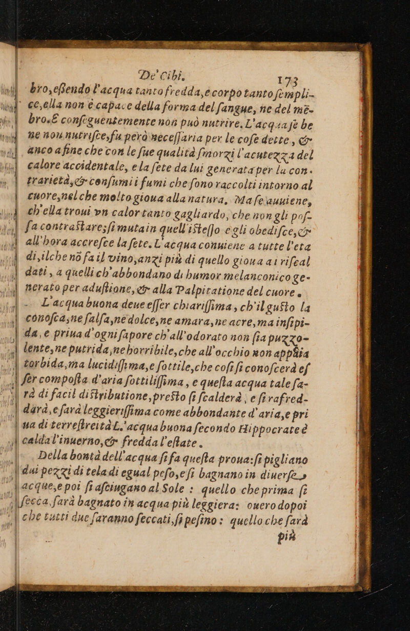 ini Br0,eBendo l'acqua tanto fredda,e corpo tanto fenapli- tal” CE,Ela non capace della forma delfangue, ne del me. brosE confeguentemente non può nutrire. L'acquaje be ne nownutrifte,fu però neceffaria per le cofe dette, & anco afine che con le fue qualità fmorzi l ‘acutezza del calore accidentale, ela fete da lui generata per lacon. trarietà;c&confumii fumi chefonoraccolti intorno al cuore,nelche moltogioua alla natura. Ma fesauuiene, ch'elatroui vn calortanto gagliardo, che non gli pof- facontreStare;fimutain quell'ifte[fo egli abedifce,co | all'horaacerefce lafete.L’acquaconuiene atutte l'eta ul disilche no fa il vino,anzi più di quello gioua ai rifeal ui dati, a quellich'abbondano di humor melanconico ge- “il merato per aduftione, ct alla Palpitatione del cuore. il - L'acquabuona deueeffer chiarifima, ch'il gufto la | conofcasnefalfa,medolce,ne amara,ne acre,ma infepi- . dae priuad'ognifapore ch'all’odorato non fia puzzo- «| centesne putrida;meborribile,che all'occhio non appita «| torbida,ma lucidifsma,e fottile,che cofe fi conofcerà ef 1 fercompofta d’aria fottiliima, e queta acqua tale fa- o rà di facil diftributione, presto (1 fcalderà; e firafred- ‘| dard,efardleggierifimacome abbondante d’aria,e pri d ua di terreftrcità L.'acquabuona fecondo Hippocrate è n} caldal’inuerno,c& fredda l'elate. “—.\° . Dellabontàdell'acqua fifa quefta proua:fi pigliano dai pezzi di teladi egual pefo,efi bagnanoin diuerfea | acque,e poi fi afciugano al Sole : quello cheprima fî a \/ecca,farà bagnato in acqua più leggiera: omerodopoi | chetutti due faranno feccati,fi pefino: quello che farà più = Ae — SS spe: iii