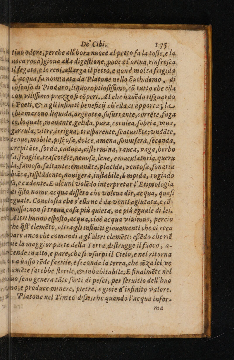 signs DI e SEC Re Riano garan dii E SD EE: SI in RARA | De Cibi, 175 6 ll rimo odore; perche all'horannace alpettofalatofie,e la “i uocaroca)giona aka digeftione, puocal'orina rinfrefia “Ma ilfegato,e le renisallarga il petro,e noné moltafrigida.. MM Z'acquafunominatada Platone nello Eutbidemo , di ui cofenfo di Pindara,liquoreptiofiffinzo,c0 tutto che ella 1 cam vilifimo prezzoficoperi. Alchebhasedorifguardo ol a Poeti,& a gliinfimii beneficij ch'elaci apporta; la dd chiamarono liquidasargentea,fufurrante,corrte,fi 484 Uli cosloquale,manante,gelida, pura,cerulea;fobria,viua, iigarrala;vitresivrigna;trafparente,fcaturittesvndate, Imizezue,mobile, pifcofa,dolce, amena;fonniferà, feconda, \erepitate,forda,caduca;ciftermina, rauca,vaga,berbo Ulifa,fragitestrafcoiètemenofa,lene, emaculateria, quer Wla,famofa:faltante:emanate, placida, ventofa,fonaria uibbracasrifpladente,naui gera,inftabile,kmpida, rugiado mMfa,ecadente,E alcuni voledointerpretarl’ Etimologia velidi gilo nome acqua differo che volena ditsacqua, quafi indeguale. Conciofia che s'elane è da venti agiurata,e cò- izoffa 101 (1 erena,cofa più quieta, ne più eguale di lei. milAleri banno efpoftosacqua,cioè acqua viaimus, percio We gl'eleméto,oltra gli infiniti gionamenti che ci reca nipare ancoche comandi a gl'altri elemeti: ehedo che nié ntribie la maggiorparte della Terra diftrugge îlfuoco , a- [iateadeinalto,e pare,chefevfurpiil Cielo,enelritorna Meadbaffo rede fertile, efecanda la terra,ché sezaleive ;mblame2re farebbe Rerile,cninbabitabile;E finalmete net Nidkuo feno genera tate forti di pejci, per feruitio dell'huo iePose produceminere, pietre, e gioie d'infinito Valore. julio Piacone mel Tinieo diffesche quando l'acqua infor. ma