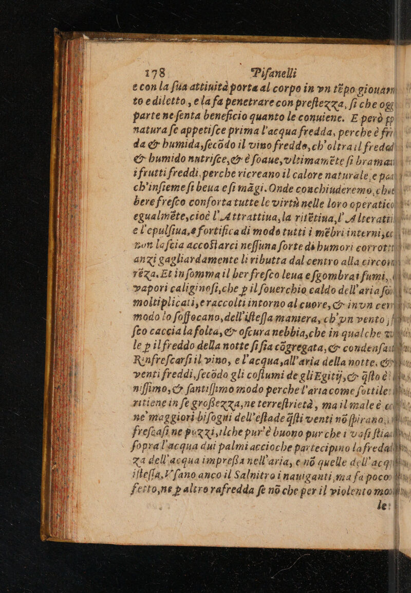 econla fa attiuità porta al corpo in ‘on tipo pionam toediletto,elafa penetrarecon preftezza, fiche ose parte nefenta beneficio quanto le conuiene. E però pp matura fe appetifce prima l'acqua fredda, perche è fr da bumida,fecodo il vino fredde,ch'oltra:l fredad &amp; bumido natrifce,ciy è foauesvitimamete fi bramazi ifruttifreddi perche ricreano il calore naturale, e pail ch'infiemeftbeua efimagi. Onde conchiuderemo chit | berefrefco confortatutte le virtà nelle loro operatico è egualmetescioî l’Attrattiua,la ritétina,l’ Alseratiilo el'epulfiua,e fortifica di modo tutti i mèbri interni }ec mon lafcia accoStarci neffuna forte dé bumori corrotti“ anzi gagliardamente li ributta dalcentro alla circomi A reza.Etinfommatil berfrefco leua efsombraifumi,.( [0 vapori caliginofi,che pil fouerchio caldo dell’ariaf@li®: moltiplicati,eraccoltiintorno al cuore, Ginvn cent iti modo to foffocano,dell'ifteamansera,cb'un vento ;f? fco caccialafolta,&amp; ofcura nebbia,che in qualche alii le pilfreddo della notte fifia cGgregata,&amp; condenf: quin Rinfrefcarfiilvino, e l'acquavall’aria della notte. contix ventifreddi,fecodo gli coflumi degliEgity,co Gfto è? i niffimo,<> fantifftmo modo perchel’arracome fettile: By ritieneinfegroffezza,neterreftrietà, mailmaleè c®; ne maggiori bifogni dell’eftade ghi venti né (pirana,.j frefeafine puzzizilche pur'è buono purche i vafi ftiasl, \ fopral'acqua dui palmi accioche partecipino lafredal&amp;, za dell'acquaimpreBa nell'aria, end quelle dell’acq (ec iftella,Vfano anco il Salnitra i naniganti,ma fa poco hu ni festo,ne paltrorafredda fe nòche peril violento monia le? | vat