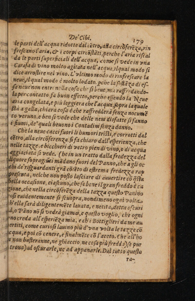 &gt; pe “Sg | De' Cibi. 1 79 le parti dell'acqua ridotte dali etrosaBa circòferzz. Jo a,rin frefcano l'aria, ci corpi circaftàti perche l’aria riftal ‘da le parti fuperficiali dell'acqua, come fr vedein vna if Carafadi vino molto agitata nell'acqua,:lgual modo fî iii «icearroftire nel vino. L'vltimon odo di rinfrefcare Sa vndf \mene,itgual'modo è molto lodato. pece taffaza di ef. ivid Savenenon entrinellacofa che fi bene,nta raffr&gt;dando- ni Tapercontatro:fa buon effetto,perche efendo la Neue Mm i aria congelata,e più leggiera che l'acqua;fopra laguale mi ttnei fan &lt; PW Y Ì POIA h tOt( i pi ti dd N Sta a galla;chiara cofa è che raffredderd fenza nocume to veruno,e ben firvede:che delle nen disfatre fifanno d'fiumi,de' quali beuonòi Contadini fenza danno. Chela neuecaccifuori li bumori trifti,e corrotti dal ind e&amp;tro,alla circoferenza fifa chiaro dall'efperienza, che inf nelle tazzese bicchieri di vetro piendi vino,e di acqua mel EEgiaciata ft vede. (bein un tratto dalla fredezza del Wiguore fopragiisti madano fuori del Panno,chea gli oe bi de'rifguardanti eva c31èto di eftrema fredezza rag refenta, nelche non pofto lafciare dî auuertire éè Gita n della occafione, ciafeun oschefebeneil granfreddo è va {gioze, che nella circoferéza della tazza quefto Panino Ca tofe euldentemente fi feuopra, nondimeno ogni volta “ d'ellafarà diligentemite lanata, e netitasdetta ofturi {4,0 Pano no fi vedrà giamaî,e quello voglio, che ogni i ff 00 creda all efperiéza mia, ech'i Bottiglieri dame an A\ertiti, come curiofi lawino più d’vna volta le tazze cò i Jlequase poî cò cenere,e finalmete cò l'aceto. Che allo nf 270% bafteranne,ne ghiaccio, ne cofa p'ùfredda)fe pur nf\trona)ad ofeararle,ne ad appanarle, Dal rutto quefte PERDA
