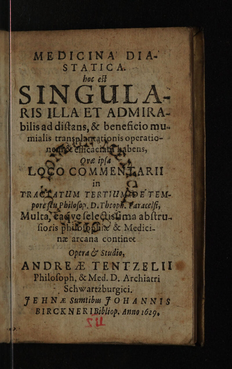 MEDICINA DIA- STAIICA.- : boc efl SINGULA: | RIS ILLA ET ADMIRA- bilisad diftans, &amp; beneficio mu« | — s titu) tonis operatio- | Cac Sew C5; [n ze Qv&amp; ip(4 LOQUO COM Mean in TR ACTATUM rirunfer TÉM- de Philofon, D. TbzopB. Yavactifi, | Multa, tadvc feleQislima abftru. Itosfs phübibQuiv ác Medici- ni arcana continet | Opera Q Studio, | ANDRE/E TENTZELII :| Philofoph, &amp; Med. D, vnde *. Schwartzburgici. JEHN:E Sunibu OHANNIS$. BIRCKNERIBilliop. A119 1629,