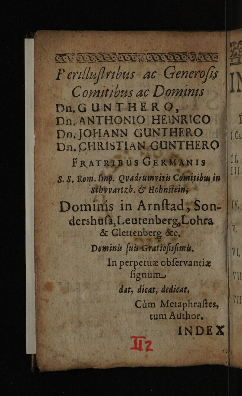 Perilluflribus: ac-G enerofi, 1$ Comitibus ac Dominis DnGUNTHER SO, D2,ANTHONIO HEINRICO Dn;jOHANN GUNTHERO Dn. CHRISTIAN,GUNTHERO FRATRIBUS GERMANIS $.$, Rom. Ump. Qvadrumyitis Cómitibu in Stbyvanzb. Hobnsiem; Dominis in Arnftad5'Son- dershüfa, L eutenberg,Lohra &amp; Glettenberg &amp;c, Domini [43 Gratib[isfimis. In perpetue obfervantie fignum. dat, dicat, dedicat, Cum Metaphraftes, tum Author, INDEX