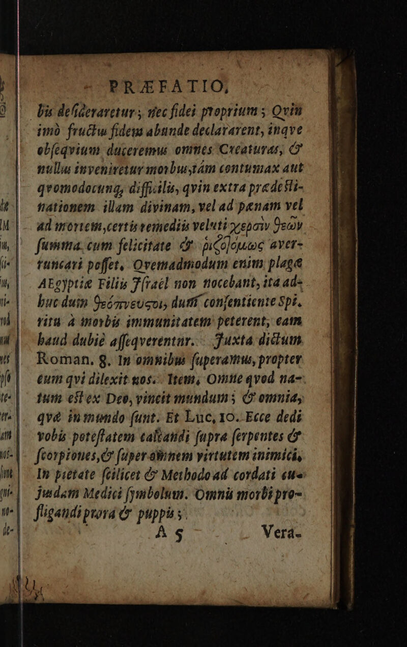 Wz9nTt imó fruchw fidem abunde declaravent, inqve eb(cqvium duceremui onmes Creaturas, nullus inveniretur morbustám contumax aut qvomodocuma, difficilis, qvin extra predefli- tationem illam divinam, vel ad penam vel Ad urortetia certis veriediin veluti repo Ozon fuia. cum felicitate et pica]ouee aver- tuncari poffet, Ovemadmodum enim. plaga AEgyptie Filiis T(vaél non ttoccbant, ita ad- buc duin Oezrveugvis durff confentiente Spi. ritu 4 dnorbis immunitatein peterent, eam baud dubie affeqverentur..-. Juxta dictum Roman. 8. In omnibus fuperamus propter eum qvi dilexit os. Tem, One qvod na-. tum eitex Deo, vincit mundums (9 omnid; qv&amp; inttndo (unt. Et Luc, 10. Ecce dedi vobis poteflatem caltatidi fupra (evpentes &amp;* feorpiones, d fuper aBimem virtutem inimici, In pietate feilicet &amp; Metbodoad cordati eu» Judam Medici (yuibolum. Omná morbi pro fligaudi prora (v. puppis s. às AS ^c Werd-