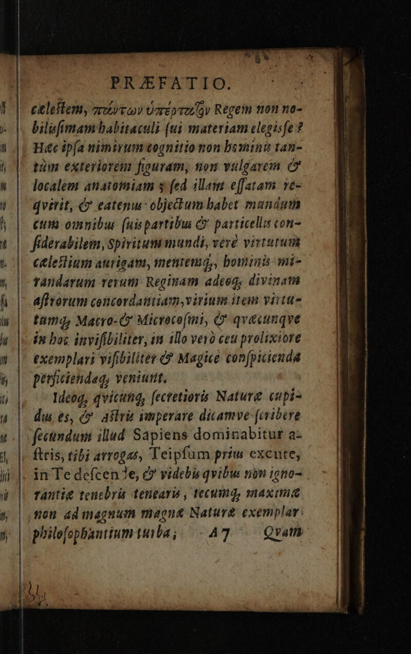 | ERJEFATIO. 1 |. eileflem, orivov Uorépvzroy Regem tion no- L|. bilufimambabitaculi (ui materiam clegisfe ? ) |. Hécip[a nimirumognitio non bomini tan- h |^ tim exteriorem figuram, non vulgari. i W | localem anatomiam y fed illam effata. ve- 6 | qvirit, d? eatepu objectum babet mandat h | eum omnibus (uispartibu C particellis con- * | fiderabilem, Spiritummundi, veze virtutum to] eeleilium aurigam, mentem, bominis mi- n | fandarum rerum Reginam adeo, divinam fi |- afftorum concordamiam,virium item virtue hi.|- tama, Macro-Cr Micrece(mi, Q' qvecinqve u | dn boc invifibiliter, ts 1llo vero ceu prolixiore » |' exemplari vifibilitet ? Magice confpicienda kh | perficiendag, veniuttt. 5) |. ^ Meeg, qvicutig, fectetioris Naturg cupi- u | dues, d? aflri imperare dicamve faribere i | ofectindum illud Sapiens dominabitur a- 4. |, ftris; tibi avrogas, Teipfum priu excute; ji- |. in Te defcen3e, d videbis qvibu nin igno- d |: Tantit teucbris tengars , tecumq, maxima 4 | mou ad magnum magna Nature exemplar: » | philefopbantium tita; 47 — Qrvam a d Eo €——O P A LESSER -— EL —— ] ARRA — —— ——— UOTIS €——————————ÀÁÀ—À—— ——— HU A uU »