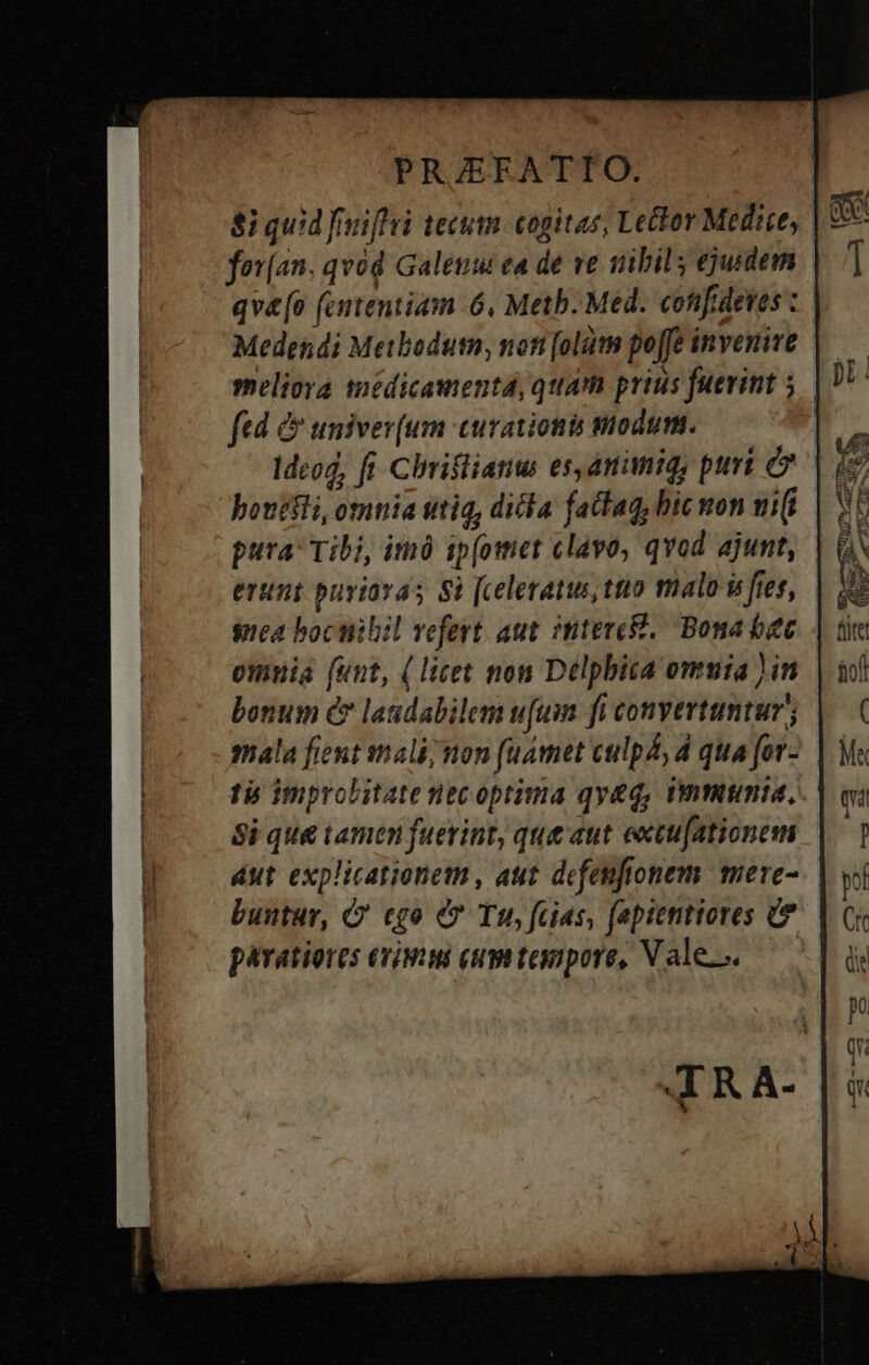 8i quid fmiffri tecum. cogitas, Lector Medice, fov(an. qvod Galeum ea de ve nibil; ejurdern qv&amp;[o (ententiam 6, Meth. Med. confidetes : Medendi Meibodum, noti [olüt poffe invenire meliora medicamentd, quam prius fuerint 5| ftd &amp; univer(um curationis modum. Idcod, ft. Chriflianw es,amimiq, puri e bouetli, omuia utiq, ditta fattag, bic mon ni(i pura: Tibi, imó ip(otmer clavo, qvod ajunt, erint puviavas Si [celeratus tto fnalo is fies, gea bocnibil vefert. aut imtercW./ Bona bec omuia (unt, (licet non Delpbica omuia ) in bonum &amp; laudabilem u[uim fi convertuntur; mala fient stiali; non (umet culpá, d qua for- tb improbitate necoptima qy&amp;q, Unmtmia, Si qu&amp; tamen fuevint, que aut extufationem aut explicationetn, aut dfenfionem mere- buntur, G' cgo &amp;* Tu, fcias, fapitnttores paratiores erimus eumttenpore, Vale...