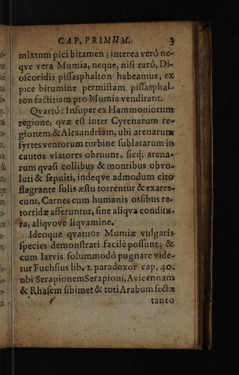 mixtum pici bitamen ; interea veró ne- ve vera Mumia, neque, nifi raro; Di- ofcoridis piffasphalton habeamus; ex pice bitumine permiftam piffasphal. tonfactitiam pro Mumiavenditant. Qvartó: Infuper ex Hammoniorune regione, qva eft inter Cyrenarum re» gionem &amp;Alexandriam,ubi arenarung Íyrtes ventorum turbine fublataram ir cautós: viatores obruunt, ficd; arena- ram qvafi collibus &amp; montibus obvo- luti &amp; fepuiti, indeqve admodum cito flagrante folis fta torrentür Gcexarese cunt, Carnescum humanis osfibus re« torrida afferuntur, fine aliqva conditu- ra, aliqvove liqvamine, Ideoque qvatuor Mumiz vulgaris fpecies demonftrari facilé poflunt; &amp; cum larvis folummodó pugnare vide- tut Fuchífius liby1.paradoxor. cap, 40. ubiSerapionemSerapioni, Avicennam &amp; Rhafem fibimet'&amp; totiarabum fecto ü tánto