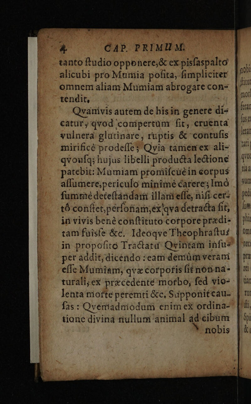 tanto ftudio opponere;&amp; ex pisfaspalto alicubi pro Mumia pofita, fimpliciter omnem aliam Mumiam abrogare con- tendit, Qvanivis autem de his in genere dia catur y I conipertum fit, cruenta blow glütinare, ruptis &amp; contufis mirificé prodefle Qvia taniemex ali- qvoufq; hujus libelli producta le&amp;ione patebit: Mumiam prorüifcuéi in corpus alfumere;periculo minime carere; Imó fumme deteftàndait illam effe, nifi.cerz tó conftet perfofiam; ex'qva detracta fit; in vivis bené conftituto corporeprazdi- tam fuisfe &amp;c. Ideóqve Théophraftus in propofitó Tractatd' Qvintam infus per addit;dicéndo : eam demüm veram effe Mumiam; qvz corpofis fit nón. na- turali; ex precedenté morbo, fed vio- lenta niofte peremti &amp;c, Supponitcau- fas: Qveriadniodum enim ex ordina- tione divina nullum animal ad cibum nobis