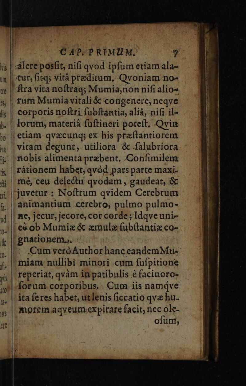 corporis noftri fubftantia, alíà, nifi il- lorum, materià fuüftineri poteft, Qvi etiam qvacunq; ex his praítantiorem viram degunt, utiliora &amp;.falubriora nobis alimenta praebent. .Confimilem rátionem habet, qvód pars parte maxi- animantium .cerebro, pulmo pulmo- Re, jecur, jecore, cor cerde; Idqveuni- gnationem., - Cum veró Author hanc eandemMu- miam nullibi minori cum fuípitione reperiat, qvàm in patibnlis é facinoro- ita feres habet, utlenis ficcatio qve hu- morem aqveum expirare facit; nec ole- ofuni,