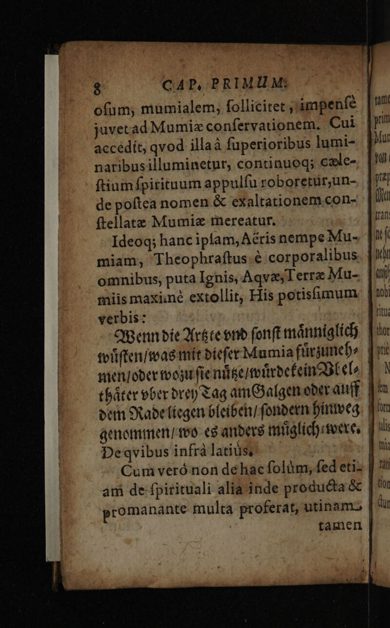 ofum; mumialem, follicitet ; impenfe juvetad Mumiz confervationem. Cui accédít, qvod illaà fuperioribus lumi- naribusilluminetur, continueq; cale- ftiumfpirituum appulfu roboretür;un- de poftea nomen &amp; exaltationem con- ftellate Mumiz mereatur. Ideoq; hanc iplam,Aéris nempe Mu- miam, Theophraftus. € corporalibus. . omnibus; puta Ignis; Aqvz Terra Mu- miis maxiiné extollit, His potisfimum verbis: | Omenn bie 2(r&amp;ce onb fonft mánniglid) toiften/teas mit bicfer Mamiaftirjnebe. | wienIober tvogu fie nie totirbe fein DE eL | tbáter ober brep &amp;ag amOalgen ober auff p! eem Sabe fíegen oleíbeh] fonbern Dintveg. q^ Deqvibus infrà latius, Cum veró non déhac folüm, fed eti- at de fpirituali alia inde produéta &amp; | promanante multa proferat, utinam | | | tamen |