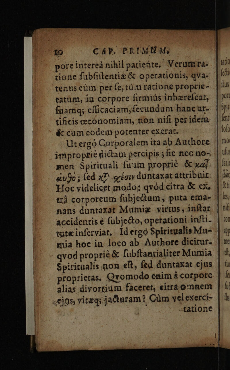 ore intereà nihil patieàte, Verum ra- done füubfi(tentiz &amp; operationis, qva- tentus cüm per fe, tüm ratione proprie- tatüm, ig corpore firmiüs inhzrefcat, faamq; efficaciam, fecundum hanc ar- tifieis oecónomiam, non nifi per idera à: cum codem potenter exerat. Utergoó Corporalem ita ab Authore improprie dictam percipis ; fic nec no- men Spirituali fuam proprie .&amp; xa] eo ; led xL. .eréaw duntaxat attribüut. Hoc videlicet modo; qvod citra &amp; ex, ttà corporeum fubjedum , puta ema- nans duntaxat Mumig. virtus , inftac accidenris é fübjecto, opetationi infti- | tute inferviat, Idergó SpiritualisMu- - mia hoc in loco ab Authore dicitur. | qvod proprie &amp; fubftantialiter Mumia | Spiritaalis non eft, fed duntaxat ejus proprietas, Qvomodo enim á corpore alias divortium fàceret, «itrá omnem «ejus, viteq; jacturam? Cum velexerci- -tatione