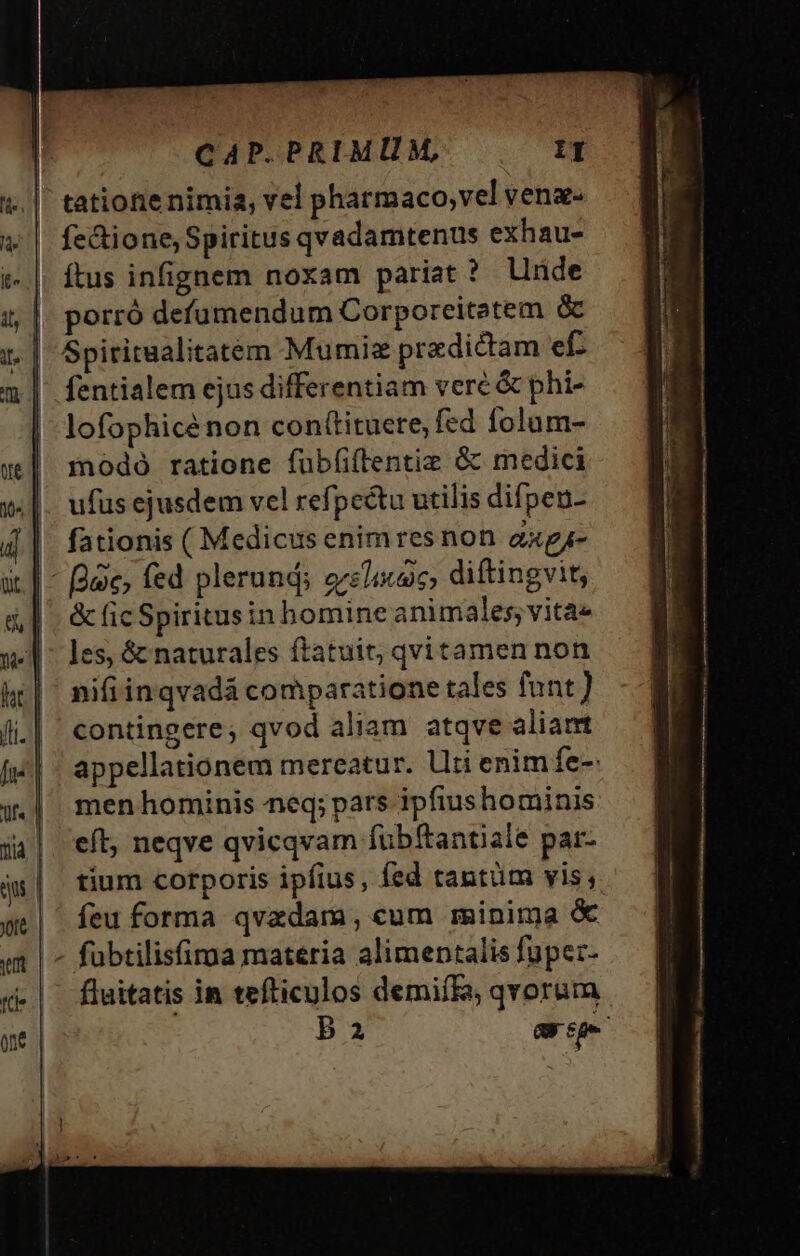 tatiote nimia, vel pharmaco;vel venae fe&amp;ione, Spiritus qvadamtenus exhau- t- |. ftus infignem noxam pariat ? linde i,| porró defumendum Corporeitatem &amp; 1. | Spiriraalitatem Mumie predictam ef. m | fentialem ejus differentiam veré &amp; phi- | lofophicénon conttituere, fed folum- w| modo ratione fubfiftentiz &amp; medici v. |. ufusejusdem vel refpectu utilis difpen- 4| fationis ( Medicus enimresnon axgj- üt T. ec; fed plerund; ers iaico diftingvit, | &amp;ficSpiritusin homine animales; vitae 94-1 ^ les, &amp; naturales ftatuit; qvitamen non hr] nifiinqvadá comparatione tales funt) li.| €ontingere, qvod aliam atqve aliant fj | - appellationem mereatur. Uti enim fe-: w.| men hominis neq; pars ipfiushominis j4| eft, neqve qvicqvam fubftantiale par- js| tium corporis ipfius, fed tantüm vis, we| feuforma qvzdam, cum minima &amp; em | ^ fubtilisfirna materia alimentalis füpez- £-|. fluitatis in tefliculos demifE, qvorum. one Ba ape