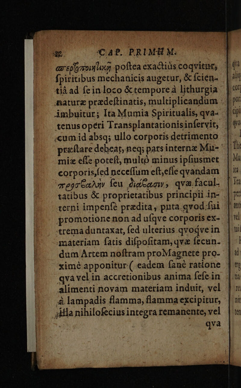 Ga EDO 77014 AY poftea exactiüs coqviti; fpiritibus mechaaicis augetur, & fcien- tiá ad feinloco &temporeàa lithurgia - nature pradeftinatis, multiplicandum : Ambuitur; Ita Mumia Spiritualis, qva- tenus operi Transplantationis infervit, «cum id absq; ullo corporis detrimento preftare debeat, neq; pats internz Mu- miz effe poteft, multó minus ipfiusmet corporisfed neceffum eft,efle qvandam eorGaAd feu. di aw, qva.facul. tatibus & proprietatibus principii in- terni impenfé praedita, pnta.gvod fui promotione non ad ufqve corporis ex- trema duntaxat, fed ulterius qvodve in materiam fatis difpofitam, qva fecun. dum Artem noftram proMagnete pro- ximé apponitur ( eadem íané ratione qva vel in accretionibus anima fefe.in alimenti novam materiam induit, vel ,à lampadis flamma, flamma excipitur, 54a nihilofecius integra remanente, vel -. qva