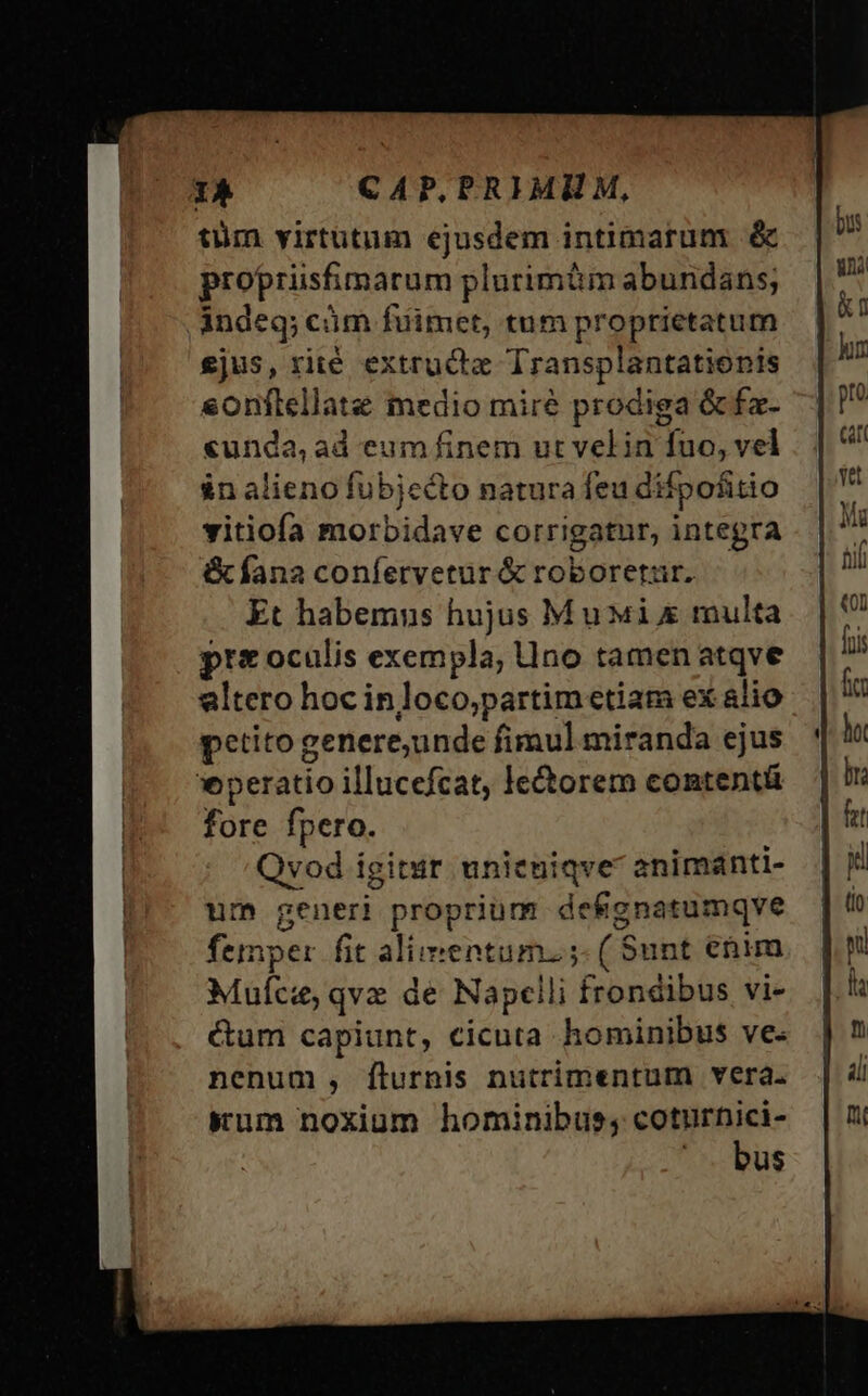 tüm yirtütum ejusdem intimarum & proprüsfimarum plurimi abundans; indeq; cám fuimet, tum proprietatum £jus, rité extructe Transplantationis sonflellate medio mire prodiga &fa- «unda, ad eum finem ut vel in fuo, vel in alieno fubjecto natura feu difpofitio vitiofa morbidave corrigatur, integra &fana confervetur & roboretar. Et habemns hujus Mui multa pre oculis exempla, no tamen atqve altero hoc inloco,partim etiam ex alio petito genere,unde fimul miranda ejus *peratio illucefcat, le&orem contentü fore fpero. Qvod igitur unieniqve animanti- um generi proprium defgnatumqve femper fit alimentum. ;- ( $unt etim Muície, qve de Napclili frondibus vi- &um capiunt, cicuta hominibus ve- nenum , Íílurnis nutrimentum vera. Kum noxiam hominibus; nue: u$s