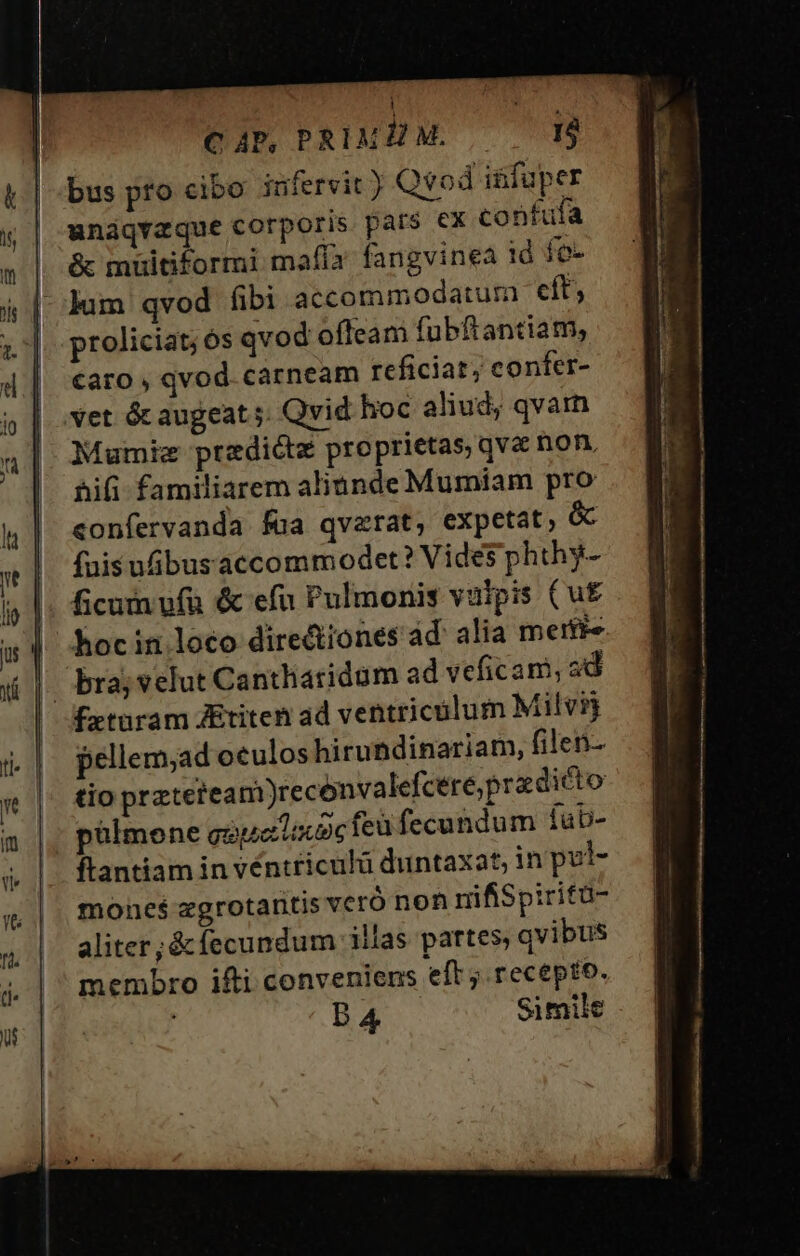 C AP, PRIMB M. 16 bus pro cibo infervit) Qvod iüfuper unáqvaque corporis pars €x confufa &amp; müitiformi mafía fangvinea 1ó fo- lum qvod fibi accommodatum eft, proliciat;ós qvod ofleam fubftantiam, caro , qvod. carneam rcficiat, confer- vet óc augeat 5; Qvid hoc aliud, qvam Mumie predicte proprietas qva non, &amp;ifi familiarem aliunde Mumiam pro confervanda fua qvaerat, expetat, &amp; fuis uibus accommodet? Vides phthy- ficum ufu &amp; efu Pulmonis vulpis (u£ hocin loco directiones ad alia merfie bra; velut Canthiaridum ad veficam, ad pellem;ad oculos hirundinariam, filen- tio preterea m)reconvalefceré;pradicto pülmone gopetacoc feu fecundum íub- ftantiam in véntriculü duntaxat, in pul- mones zgrotaritis vcró non rifiSpiritü- aliter; &amp; fecundum illas partes, qvibus membro ifti conveniens eft ; recepto. ' DA Simile