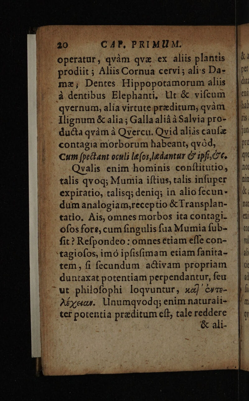 operatur, qvàm qve. ex aliis plantis prodiit ; Aliis Cornua cervi; ali:s Da- mz; Dentes. Hippopotamorum aliis à dentibus Elephanti, Ut &amp; vifcum qvernum, alia virtute praeditum, qvàm Ilignum &amp; alia; Galla alià àSalvia pro- ducta qvàm à Qvercu. Qvid alis caufa contagia morborum habeant, qvód, Cum (pectant oculi le(os,ledantur C ipfi, t. Qvalis enim hominis conítitutio, talis qvoq; Mumiia iftius, talis infuper expiratio, talisq; deniq; in aliofecun- dum analogiaim,receptio &amp; Transplan- tatio, Ais, omnes morbos ita contagi. ofos fore, cum fingulis fua Mumia fub- fit? Refpondeo : omnes étiam efle con- tagiofos, imó ipfis(imam etiam fanita- tem, fi fecundum activam propriam duntaxat potentiam perpendantur, feu ut philofophi loqvuntur, x] cwze- AÉyear.. Uinumqvodq; enim naturali- ter potentia preditum ell, tale x &amp; ali-