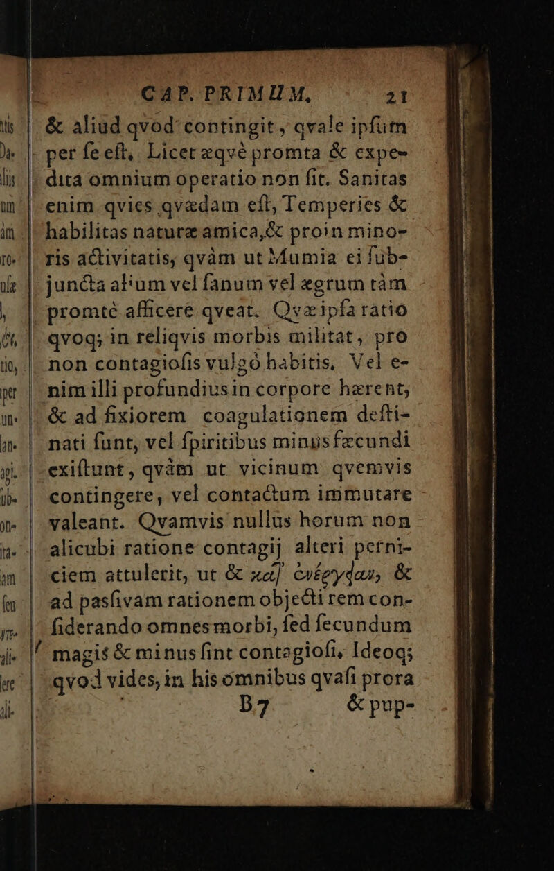 jll« ke dll CAP. PRIMI M, 21 &amp; aliud qvod' contingit, qvale ipfum per fe eft, Liceteqvé promta &amp; expe- dita omnium operatio non fit. Sanitas |-enim qvies qvadam eft, Temperies &amp; - habilitas naturz amica,&amp; proin mino- ris activitatis; qvàm ut Mumia ei füb- | juncta alum vel fanum vel «grum tàm promté afficere qveat. Qvaipfa ratio qvoq; in reliqvis morbis militat, pro non contagiofis vulgo habitis, Vel e- nim illi profundiusin corpore harent; &amp; ad fixiorem | coagulationem defti- nati funt, vel fpiritibus minusfecundi exiftunt, qvàm ut vicinum qvemvis contingere, vel contactum immutare valeant. Qvamvis nullus horum non alicubi ratione contagij alteri petni- ciem attulerit, ut &amp; xa] evéeydas, &amp; ad pas(ivam rationem objecti rem con- fiderando omnes morbi, fed fecundum / magis &amp; minusfint contegiofi, Ideoq; qvoJ vides in his omnibus qvafi prora | 57 &amp; pup-