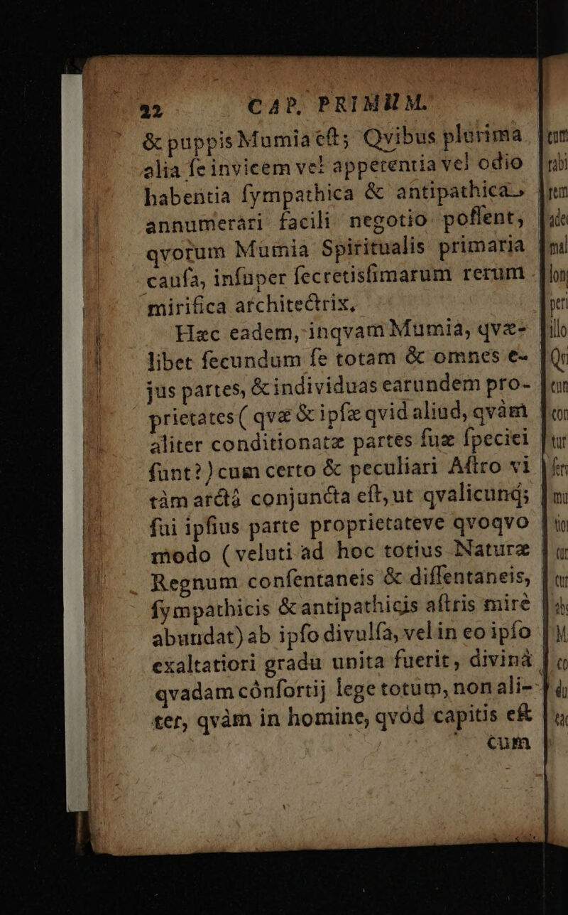 &amp; puppis Mumia eft; Qvibus plurima alia fe invicem vet apperenua vel odio habentia fympathica &amp; antipathica. annumerári facili negotio poflent, qvorum Mumia Spiritualis primaria | caufa, infüper fecretisfimarum rerum mirifica architectrix, Hac eadem, inqvam Mumia, qve- libet fecundum fe totam &amp; omnes e- jus partes, &amp;individuas earundem pro- prietates ( qva &amp; ipfae qvid aliud, qvàm aliter conditionatz partes fuz fpeciei fünt?)cum certo &amp; peculiari Aftro vi tàm arctá conjuncta eff; ut qvalicund; | fai ipfius parte proprietateve qvoqvo | modo (veluti ad hoc totius Naturz | Regnum confentaneis &amp; diffentaneis, fy mpathicis &amp;antipathicis aftris mire abundat) ab ipfo divulfa, velin eo ipío | exaltatiori gradu unita fuerit, divinà | qvadam cónfortij lege totum, non ali--J ter, quàm in homine, qvod capitis e&amp; ^ €um