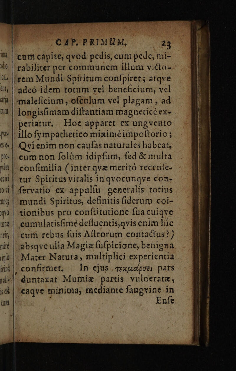tum capite; qvod pedis, cum pede, mi- rabiliter per communem ilium v:cto- rem Mundi Spiritum confpiret; atqve | adeó idem totum vel beneficium, vel maleficium , ofculum vel plagam , ad | longisfimam diitantiam magneticé ex- periatur, Hoe apparet ex ungverto (* 1o fympathetico migiméimpoftorio ; 8&amp; | Qvienim non caufas naturales habeat, !- |. cam non folüm idipfum, fed &amp; multa iit |- confimilia ( inter qva meritó receníe- ie tur Spiritus vitalis inqvocunqve con- i| fervatio ex appalfu generalis totius itj | mundi Spiritus, definitis fiderum coi- | tionibus pro conftitutione fua cuiqve wz| cumulatisfimé defluentis,qvis enim hic 165 | curfi rebus fuis Aftrorum contactus?) sit | absqveulla Magie fufpicione, benigna ifo: Mater Natura ; multiplici experientia | confirmet, In ejus .zrxuazoei pats u«|- duntaxat Mumiz partis vulnerata, ;&amp; | 'eaqve minima, mediante fangvine in on Enfe — — — c