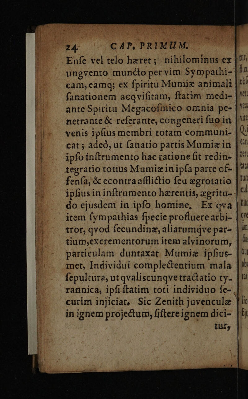 Enfe vel telo hzeret ;. nihilominus ex ungvento muncto per vim Syrmpathi- cam,eamq; ex fpiritu Mumix animali fanationem acqvifitam, ftatim medi- ante Spiritu Megacofmico omnia pe- netrante &amp; referante, congeneri fuo in venis ipfius membri totam communi- cat ; àdeó, ut fanatio partis Mumiz in ipfo ínftrumento hac ratione fit redin- tegratio totius Mumiz in ipfa parte of- fenfa, &amp; econtraafflictio feu egrotatio | ipfius ininítrumento hzrentis, egritu- do ejusdem in ipfo homine, Ex qva item fympathias fpecie profluerearbi- | tror, qvod fecundina, aliarumdve par- tium,excrementorum item alvinorum, particulam. duntaxat Mumiez ipfius- met, Individui complectentium mala fepultura, utqvaliscunqve tractatio ty- rannica, ipfiftatim toti individuo fe- curim injiciat, Sic Zenith juvenculz in ignem projectum, fiftere ignem dici- tur,