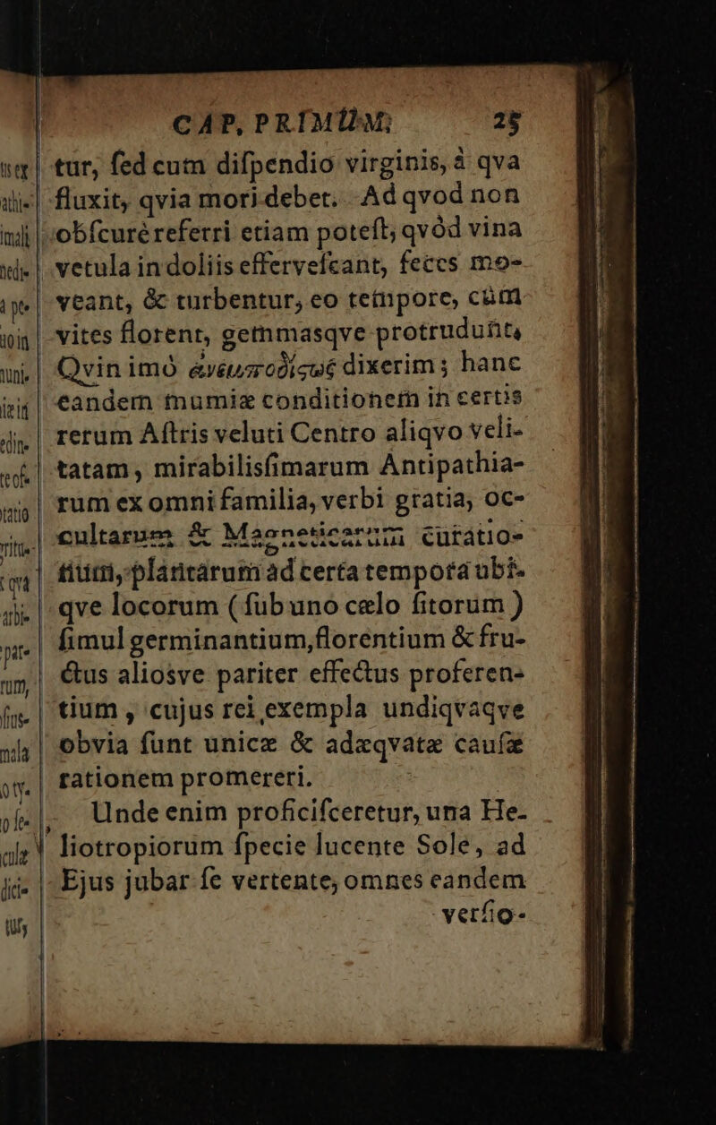 CAP, PRIM; 28 | tur, fed cum difpendio virginis, à qva ilj-| fluxit, qvia mor) debet. Ad qvod non nili |'obfcuré referri etiam poteft; qvod vina xi» |. vetula in doliis effervefcant, feces mo- ipe| Veant, &amp; turbentur, eo tetnpore, cum nig | vites florent, getmmasqve protrudu£iti ui | Qvinimó &amp;xéusrodicwé dixerim ; hanc ii| €andem mumisz conditioner in certis rerum Aftris veluti Centro aliqvo veli- tatam , mirabilisfimarum Antipathia- g,| rum ex omni familia, verbi gratia; oc- jn.| €ultarses &amp; Maeneticzrum cuütátio- qi | fiuit, plantarum ad certatempota ubi. di. | qve locorum (fübuno celo fitorum ) pit fimul germinantium,florentium &amp; fru- j»| €us aliosve pariter effe&amp;tus proferen- (y. | tium , cujus rei exempla undiqvaqve xl; | obvia funt unice &amp; adeqvate caufa jy. | fattonem promereri. | j|, Undeenim proficifceretur, una He- ale. liotropiorum fpecie lucente Sole, ad ji. | Ejus jubar Íe vertente, omnes eandem ils : verfio- edite eof