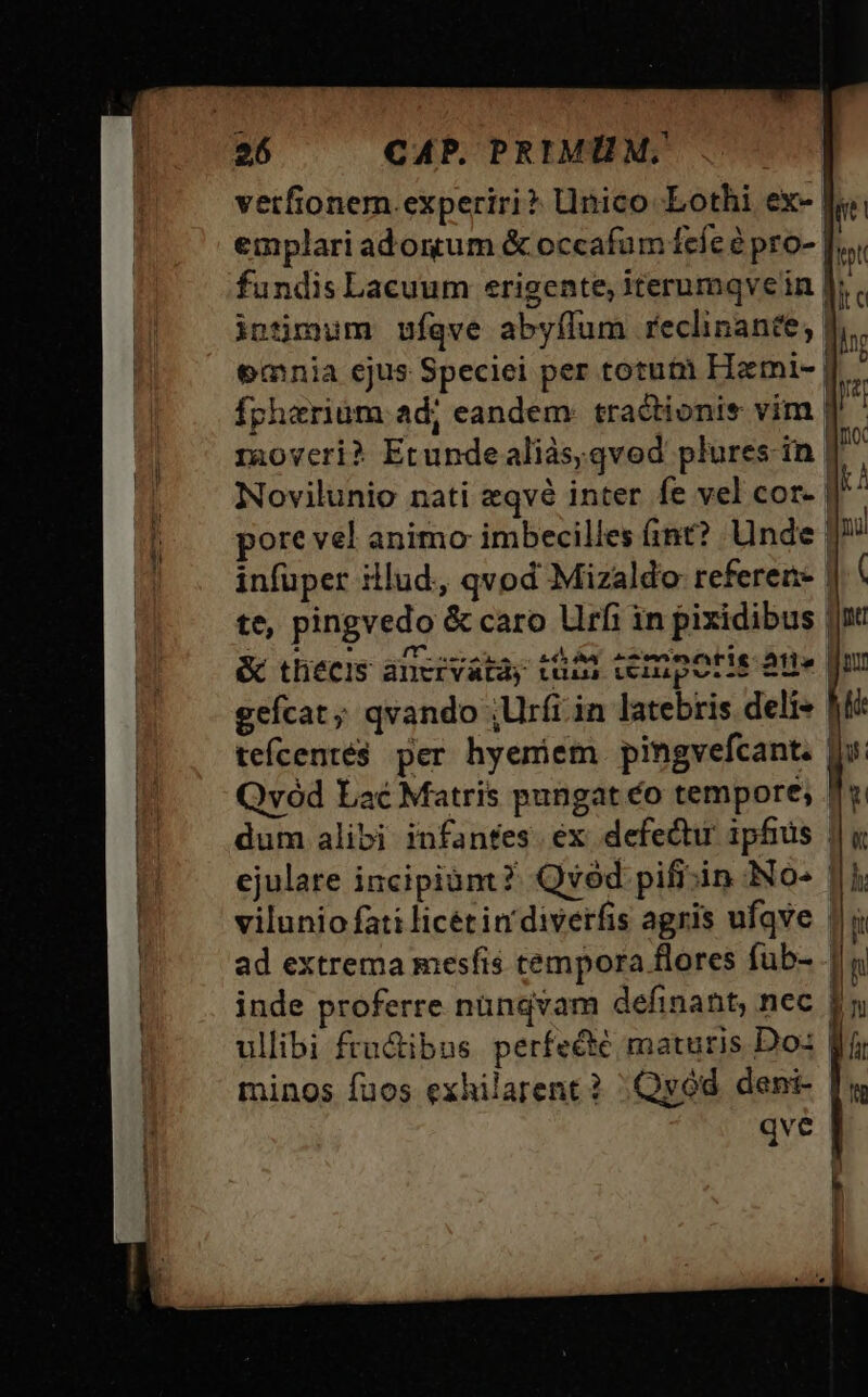 vetfionem.experiri? Unico Lothi ex- fundis Lacuum erigente, iterumqve in |: intimum ufqve abyflum reclinante; | emnia ejus Speciei per totuti Himi- | Ianoveri? PORE aliàs;qvod plures in J Novilunio nati zqvé inter fe vel cor- | pore vel animo imbecilles ánt? Unde infuper illud, qvod Mizaldo referen- | te, pingvedo &amp; caro lirfi in pixidibus | &amp; thiecis ancivatày tii ceinporis aue gefcat ;; qvando ,Urfi in latebris deli» | tefcenté$ per hyemiem pingvefcant. | Qvód Lac Matris pungat éo tempore; . dum alibi infantes. ex defectu ipfius | ejulare incipiam ?: Qvod pifiiin No- 1] vilunio fati licetin' diverfis agris ufave |; ad extrema mesíis tempora flores fub- .| inde proferre nündvam definant, nec | ullibi fru&amp;ibns perfecte maturis Do: | minos fuos exhilarent? | Qyód. deni- qve