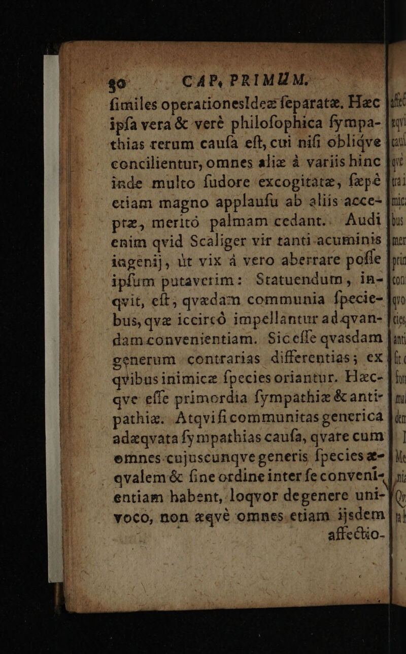 40 CAPB,PRIMUM. fimiles operationesIdez feparate. Hec ipfa vera &amp; veré philofophica fympa- thias rerum caufa eft, cui nifi oblidve concilientur, omnes aliz à variis hinc inde multo fudore excogitate, fxpé etiam magno applaufu ab aliis. acce- prz, meritó palmam cedant. Audi enim qvid Scaliger vir tanti acuminis iagenij, üt vix à vero aberrare pofle. ipfum putaverim : Statuendum, in- qvit, eft; qvedam communia fpecie- bus, qva iccircó impellantur ad qvan- damconvenientiam. Siceíle qvasdam generum contrarias differentias; ex qvibus inimicz Ípeciesoriantur. Hzc- qve effe primordia fympathiz &amp; anti- pathig. Atqvificommunitas generica | adzqvata fy mpathias caufa, qvare cum | emnes-cujuscunqvegeneris fpecies z- qvalem&amp; fine ordine inter fe conveni- entiam habent, loqvor degenere uni- voco, non zqvé omnes.etiam ijsdem | affe ctio-